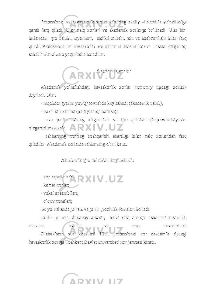 Professional va havaskorlik xorlari o`zining badiiy –ijrochilik yo`nalishiga qarab farq qiladi. Ular xalq xorlari va akademik xorlarga bo`linadi. Ular bir- birlaridan ijro uslubi, repertuari, tashkil etilishi, ishi va boshqarilishi bilan farq qiladi. Professional va havaskorlik xor san`atini asosini fo’klor tashkil qilganligi sababli ular o`zaro yaqinlasha boradilar. Akademik xorlar Akademik yo`nalishdagi havaskorlik xorlar «umumiy tipdagi xorlar» deyiladi. Ular: - niqobdor (yarim yopiq) tovushda kuylashadi (akademik uslub); - vokal strukturasi (partiyalarga bo`lish); - asar partiturasining o`rganilishi va ijro qilinishi (improvizatsiyasiz- o`zgartirilmasdan); - rahbarning xorning boshqarishi shartligi bilan xalq xorlaridan farq qiladilar. Akademik xorlarda rahbarning o`rni katta. Akademik ijro uslubida kuylashadi: - xor kapellalari; - kamer xorlar; - vokal ansambllari; - o`quv xonalari; Bu yo`nalishda jo`rsiz va jo`rli ijrochilik fomalari bo`ladi. Jo`rli- bu rol’, duxovoy orkestr, ba`zi xalq cholg`u asboblari ansambli, masalan, ashula va raqs ansambllari. O`zbekiston xor kapellasi 1951 professional xor akademik tipdagi havaskorlik xoriga Toshkent Davlat universiteti xor jamoasi kiradi. 