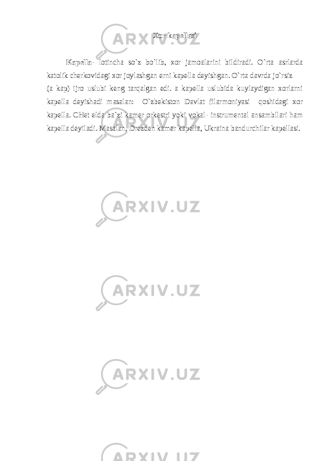 Xor kapellasi Kapella - lotincha so`z bo`lib, xor jamoalarini bildiradi. O`rta asrlarda katolik cherkovidagi xor joylashgan erni kapella deyishgan. O`rta davrda jo`rsiz (a kap) ijro uslubi keng tarqalgan edi. a kapella uslubida kuylaydigan xorlarni kapella deyishadi masalan: O`zbekiston Davlat filarmoniyasi qoshidagi xor kapella. CHet elda ba`zi kamer orkestri yoki vokal- instrumental ansambllari ham kapella deyiladi. Masalan, Drezden kamer kapella, Ukraina bandurchilar kapellasi. 