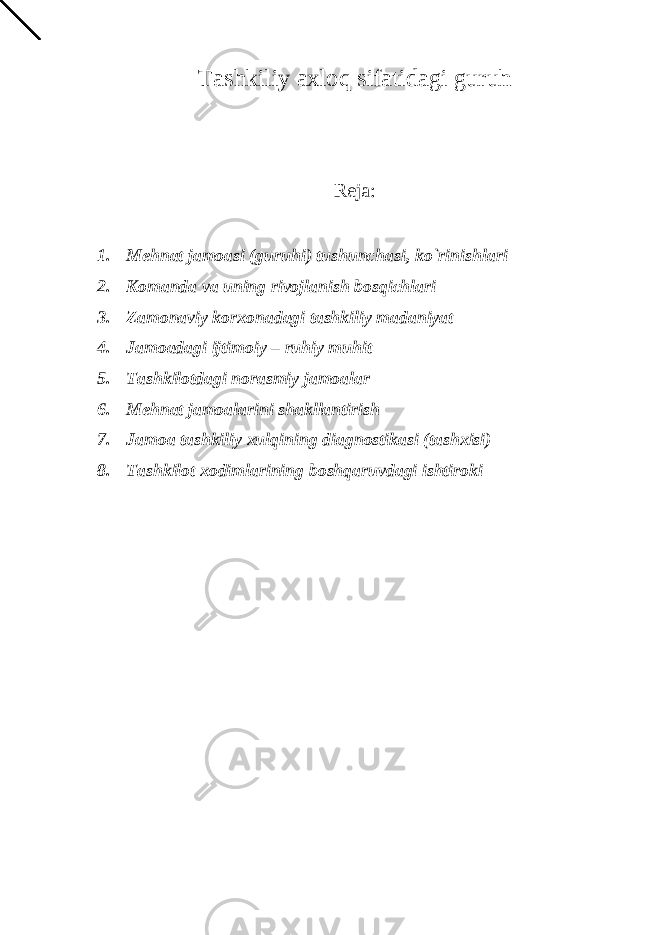 Tashkiliy axloq sifatidagi guruh Reja: 1. Mehnat jamoasi (guruhi) tushunchasi, ko`rinishlari 2. Komanda va uning rivojlanish bosqichlari 3. Zamonaviy korxonadagi tashkiliy madaniyat 4. Jamoadagi ijtimoiy – ruhiy muhit 5. Tashkilotdagi norasmiy jamoalar 6. Mehnat jamoalarini shakllantirish 7. Jamoa tashkiliy xulqining diagnostikasi (tashxisi) 8. Tashkilot xodimlarining boshqaruvdagi ishtiroki 