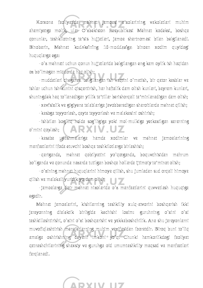 Korxona faoliyatida mehnat jamoasi a ’ zolarining vakolatlari muhim ahamiyatga molik , ular O ` zbekiston Respublikasi Mehnat kodeksi , boshqa qonunlar , tashkilotning ta ’ sis hujjatlari , jamoa shartnomasi bilan belgilanadi . Binobarin, Mehnat kodeksining 16-moddasiga binoan xodim quyidagi huquqlarga ega: - o`z mehnati uchun qonun hujjatlarida belgilangan eng kam oylik ish haqidan oz bo`lmagan miqdorda haq olish; - muddatlari chegarasi belgilangan ish vaqtini o`rnatish, bir qator kasblar va ishlar uchun ish kunini qisqartirish, har haftalik dam olish kunlari, bayram kunlari, shuningdek haq to`lanadigan yillik ta’tillar berishorqali ta’minlanadigan dam olish; - xavfsizlik va gigiyena talablariga javobberadigan sharoitlarda mehnat qilish; - kasbga tayyorlash, qayta tayyorlash va malakasini oshirish; - ishbilan bog`liq holda sog`ligiga yoki mol-mulkiga yetkazilgan zararning o`rnini qoplash; - kasaba uyushmalariga hamda xodimlar va mehnat jamoalarining manfaatlarini ifoda etuvchi boshqa tashkilotlarga birlashish; - qariganda, mehnat qobilyatini yo`qotganda, boquvchisidan mahrum bo`lganda va qonunda nazarda tutilgan boshqa hollarda ijtimoiy ta’minot olish; - o`zining mehnat huquqlarini himoya qilish, shu jumladan sud orqali himoya qilish va malakali yuridik yordam olish; - jamoalarga doir mehnat nizolarida o`z manfaatlarini quvvatlash huquqiga egadir. Mehnat jamoalarini, kishilarning tashkiliy xulq-atvorini boshqarish ikki jarayonning dialektik birligida kechishi lozim: guruhning o`zini o`zi tashkillashtirishi, o`zini o`zi boshqarishi va yakkaboshchilik. Ana shu jarayonlarni muvofiqlashtirish menejerlarning muhim vazifasidan iboratdir. Biroq buni to`liq amalga oshirishning deyarli imkoni yo`q. Chunki hamkorlikdagi faoliyat qatnashchilarining shaxsiy va guruhga oid umumtashkiliy maqsad va manfaatlari farqlanadi. 