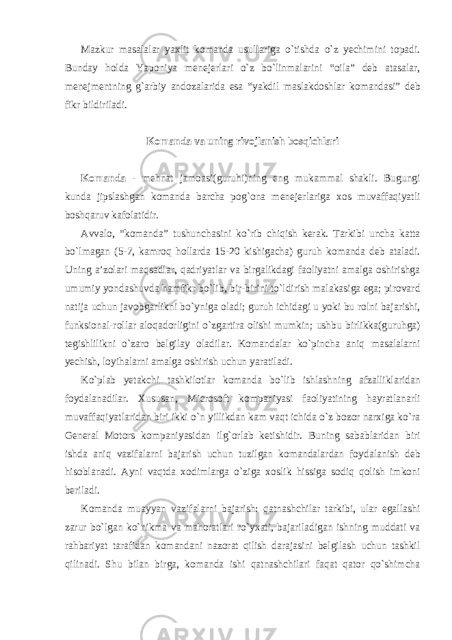 Mazkur masalalar yaxlit komanda usullariga o`tishda o`z yechimini topadi. Bunday holda Yaponiya menejerlari o`z bo`linmalarini “oila” deb atasalar, menejmentning g`arbiy andozalarida esa “yakdil maslakdoshlar komandasi” deb fikr bildiriladi. Komanda va uning rivojlanish bosqichlari Komand а - mehnat jamoasi(guruhi)ning eng mukammal shakli. Bugungi kunda jipslashgan komanda barcha pog`ona menejerlariga xos muvaffaqiyatli boshqaruv kafolatidir. Avvalo, “komanda” tushunchasini ko`rib chiqish kerak. Tarkibi uncha katta bo`lmagan (5-7, kamroq hollarda 15-20 kishigacha) guruh komanda deb ataladi. Uning a’zolari maqsadlar, qadriyatlar va birgalikdagi faoliyatni amalga oshirishga umumiy yondashuvda hamfikr bo`lib, bir-birini to`ldirish malakasiga ega; pirovard natija uchun javobgarlikni bo`yniga oladi; guruh ichidagi u yoki bu rolni bajarishi, funksional-rollar aloqadorligini o`zgartira olishi mumkin; ushbu birlikka(guruhga) tegishlilikni o`zaro belgilay oladilar. Komandalar ko`pincha aniq masalalarni yechish, loyihalarni amalga oshirish uchun yaratiladi. Ko`plab yetakchi tashkilotlar komanda bo`lib ishlashning afzalliklaridan foydalanadilar. Xususan, Microsoft kompaniyasi faoliyatining hayratlanarli muvaffaqiyatlaridan biri ikki o`n yillikdan kam vaqt ichida o`z bozor narxiga ko`ra General Motors kompaniyasidan ilg`orlab ketishidir. Buning sabablaridan biri ishda aniq vazifalarni bajarish uchun tuzilgan komandalardan foydalanish deb hisoblanadi. Ayni vaqtda xodimlarga o`ziga xoslik hissiga sodiq qolish imkoni beriladi. Komanda muayyan vazifalarni bajarish: qatnashchilar tarkibi, ular egallashi zarur bo`lgan ko`nikma va mahoratlari ro`yxati, bajariladigan ishning muddati va rahbariyat tarafidan komandani nazorat qilish darajasini belgilash uchun tashkil qilinadi. Shu bilan birga, komanda ishi qatnashchilari faqat qator qo`shimcha 