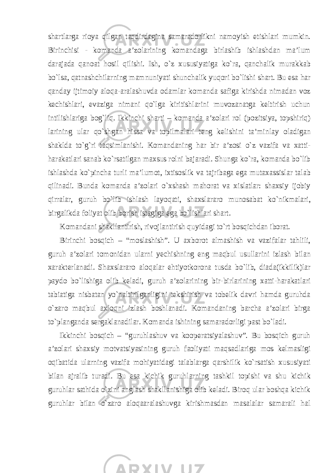 shartlarga rioya qilgan taqdirdagina samaradorlikni namoyish etishlari mumkin. Birinchisi - komanda a’zolarining komandaga birlashib ishlashdan ma’lum darajada qanoat hosil qilishi. Ish, o`z xususiyatiga ko`ra, qanchalik murakkab bo`lsa, qatnashchilarning mamnuniyati shunchalik yuqori bo`lishi shart. Bu esa har qanday ijtimoiy aloqa-aralashuvda odamlar komanda safiga kirishda nimadan voz kechishlari, evaziga nimani qo`lga kiritishlarini muvozanatga keltirish uchun intilishlariga bog`liq. Ikkinchi sharti – komanda a’zolari rol (pozitsiya, topshiriq) larining ular qo`shgan hissa va topilmalari teng kelishini ta’minlay oladigan shaklda to`g`ri taqsimlanishi. Komandaning har bir a’zosi o`z vazifa va xatti- harakatlari sanab ko`rsatilgan maxsus rolni bajaradi. Shunga ko`ra, komanda bo`lib ishlashda ko`pincha turli ma’lumot, ixtisoslik va tajribaga ega mutaxassislar talab qilinadi. Bunda komanda a’zolari o`xshash mahorat va xislatlar: shaxsiy ijobiy qirralar, guruh bo`lib ishlash layoqati, shaxslararo munosabat ko`nikmalari, birgalikda foliyat olib borish istagiga ega bo`lishlari shart. Komandani shakllantirish, rivojlantirish quyidagi to`rt bosqichdan iborat. Birinchi bosqich – “moslashish”. U axborot almashish va vazifalar tahlili, guruh a’zolari tomonidan ularni yechishning eng maqbul usullarini izlash bilan xarakterlanadi. Shaxslararo aloqalar ehtiyotkorona tusda bo`lib, diada(ikkilik)lar paydo bo`lishiga olib keladi, guruh a’zolarining bir-birlarining xatti-harakatlari tabiatiga nisbatan yo`naltirilganligini tekshirish va tobelik davri hamda guruhda o`zaro maqbul axloqni izlash boshlanadi. Komandaning barcha a’zolari birga to`planganda sergaklanadilar. Komanda ishining samaradorligi past bo`ladi. Ikkinchi bosqich – “guruhlashuv va kooperatsiyalashuv”. Bu bosqich guruh a’zolari shaxsiy motvatsiyasining guruh faoliyati maqsadlariga mos kelmasligi oqibatida ularning vazifa mohiyatidagi talablarga qarshilik ko`rsatish xususiyati bilan ajralib turadi. Bu esa kichik guruhlarning tashkil topishi va shu kichik guruhlar sathida o`zini anglash shakllanishiga olib keladi. Biroq ular boshqa kichik guruhlar bilan o`zaro aloqaaralashuvga kirishmasdan masalalar samarali hal 