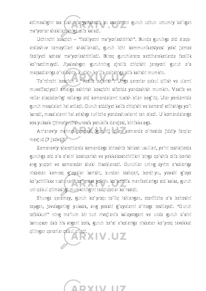 etilmasligini tez tushunib yetishadi, bu esa butun guruh uchun umumiy bo`lgan me’yorlar shakllanishiga olib keladi. Uchinchi bosqich – “faoliyatni me’yorlashtirish”. Bunda guruhga oid aloqa- aralashuv tamoyillari shakllanadi, guruh ichi kommunikatsiyasi yoki jamoa faoliyati sohasi me’yorlashtiriladi. Biroq guruhlararo xattiharakatlarda faollik ko`rsatilmaydi. Jipslashgan guruhning ajralib chiqishi jarayoni guruh o`z maqsadlariga o`ralashib, xudbin bo`lib qolishiga olib kelishi mumkin. To`rtinchi bosqich – “vazifa bajarish”. Unga qarorlar qabul qilish va ularni muvaffaqiyatli amalga oshirish bosqichi sifatida yondashish mumkin. Vazifa va rollar aloqadorligi rollarga oid komandalarni tuzish bilan bog`liq. Ular yordamida guruh masalalari hal etiladi. Guruh ziddiyat kelib chiqishi va bartaraf etilishiga yo`l beradi, masalalarni hal etishga turlicha yondashuvlarni tan oladi. U komandalarga xos yuksak ijtimoiyruhshunosik yetuklik darajasi, birlikka ega. An’anaviy mehnat jamoasi (guruhi) bilan komanda o`rtasida jiddiy farqlar mavjud (2-jadval). Zamonaviy sharoitlarda komandaga birlashib ishlash usullari, ya’ni tashkilotda guruhga oid o`z-o`zini boshqarish va yakkaboshchilikni birga qo`shib olib borish eng yuqori va samarador shakl hisoblanadi. Guruhlar uning ayrim a’zolariga nisbatan kamroq g`oyalar berishi, bundan tashqari, bordi-yu, yaxshi g`oya ko`pchilikka tushunarli bo`lmasa yoki u ko`pchilik manfaatlariga zid kelsa, guruh uni qabul qilmasligi mumkinligini tadqiqotlar ko`rsatdi. Shunga qaramay, guruh ko`proq: to`liq ishlangan, atorflicha o`z bahosini topgan, javobgarligi yuksak, eng yaxshi g`oyalarni o`rtaga tashlaydi. “Guruh tafakkuri” ning ma’lum bir turi rivojlanib kelayotgani va unda guruh o`zini benuqson deb his etgani bois, guruh ba’zi a’zolariga nisbatan ko`proq tavakkal qilingan qarorlar qabul qiladi. 