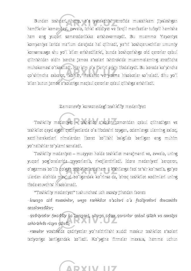 Bundan tashqari, hatto, o`z yetakchisi atrofida mustahkam jipslashgan hamfikrlar komandasi, avvalo, ichki ziddiyat va farqli manfaatlar tufayli hamisha ham eng yuqori samaradorlikka erishavermaydi. Bu muammo Yaponiya kompaniya larida ma’lum darajada hal qilinadi, ya’ni boshqaruvchilar umumiy konsensusga shu yo`l bilan erishadilarki, bunda boshqarishga oid qarorlar qabul qilinishidan oldin barcha jamoa a’zolari ishtirokida muammolarning atroflicha muhokamasi o`tkaziladi. Har kim o`z fikrini erkin ifodalaydi. Bu borada ko`pincha qo`shimcha axborot, izohlar, maslahat va yozma hisobotlar so`raladi. Shu yo`l bilan butun jamoa a’zolariga maqbul qarorlar qabul qilishga erishiladi. Zamonaviy korxonadagi tashkiliy madaniyat Tashkiliy madaniyat – tashkilot a’zolari tomonidan qabul qilinadigan va tashkilot qayd etgan qadriyatlarda o`z ifodasini topgan, odamlarga ularning axloq, xatti-harakatlari nimalardan iborat bo`lishi belgilab berilgan eng muhim yo`nalishlar to`plami sanaladi. Tashkiliy madaniyat – muayyan holda tashkilot menejmenti va, avvalo, uning yuqori pog`onalarida tayyorlanib, rivojlantiriladi. Idora madaniyati barqaror, o`zgarmas bo`lib qolgan tashkilotlarda ham u kishilarga faol ta’sir ko`rsatib, go`yo ulardan alohida mavjud bo`lgandek ko`rinsa-da, biroq tashkilot xodimlari uning ifoda etuvchisi hisoblanadi. “Tashkiliy madaniyat” tushunchasi uch asosiy jihatdan iborat: - bazaga oid taxminlar, unga tashkilot a’zolari o`z faoliyatlari davomida asoslanadilar; - qadriyatlar (moddiy bo`lmagan), ularga odam qarorlar qabul qilish va amalga oshirishda rioya qiladi; - ramzlar vositasida qadriyatlar yo`naltirilishi xuddi mazkur tashkilot a’zolari ixtiyoriga berilgandek bo`ladi. Ko`pgina firmalar maxsus, hamma uchun 