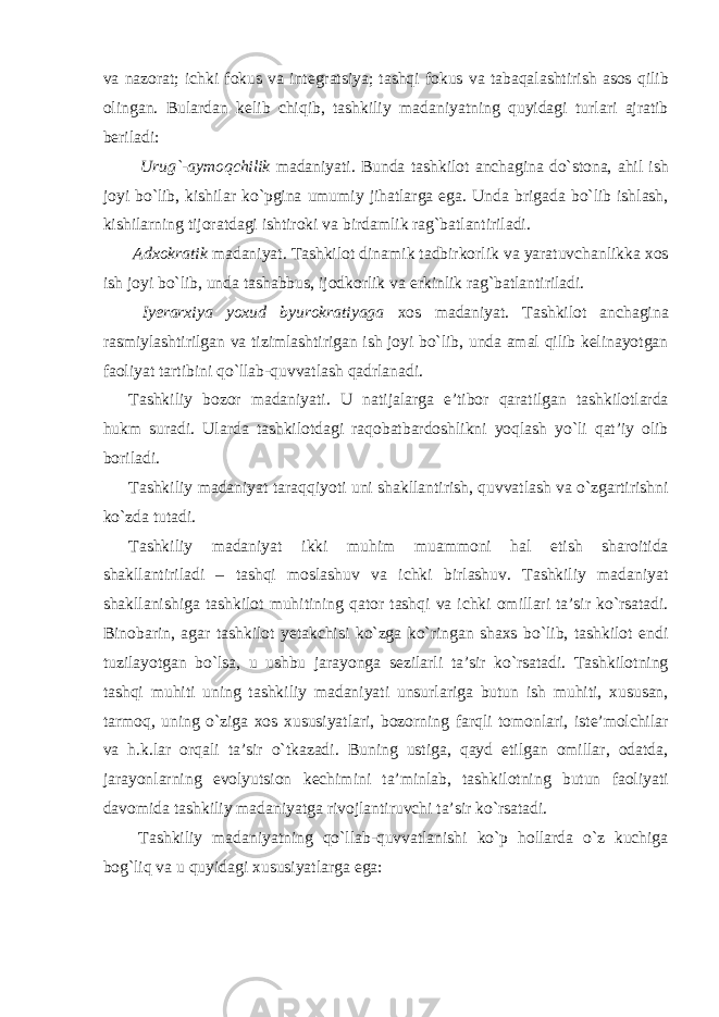 va nazorat; ichki fokus va integratsiya; tashqi fokus va tabaqalashtirish asos qilib olingan. Bulardan kelib chiqib, tashkiliy madaniyatning quyidagi turlari ajratib beriladi: Urug`-aymoqchilik madaniyati. Bunda tashkilot anchagina do`stona, ahil ish joyi bo`lib, kishilar ko`pgina umumiy jihatlarga ega. Unda brigada bo`lib ishlash, kishilarning tijoratdagi ishtiroki va birdamlik rag`batlantiriladi. Adxokratik madaniyat. Tashkilot dinamik tadbirkorlik va yaratuvchanlikka xos ish joyi bo`lib, unda tashabbus, ijodkorlik va erkinlik rag`batlantiriladi. Iyerarxiya yoxud byurokratiyaga xos madaniyat. Tashkilot anchagina rasmiylashtirilgan va tizimlashtirigan ish joyi bo`lib, unda amal qilib kelinayotgan faoliyat tartibini qo`llab-quvvatlash qadrlanadi. Tashkiliy bozor madaniyati. U natijalarga e’tibor qaratilgan tashkilotlarda hukm suradi. Ularda tashkilotdagi raqobatbardoshlikni yoqlash yo`li qat’iy olib boriladi. Tashkiliy madaniyat taraqqiyoti uni shakllantirish, quvvatlash va o`zgartirishni ko`zda tutadi. Tashkiliy madaniyat ikki muhim muammoni hal etish sharoitida shakllantiriladi – tashqi moslashuv va ichki birlashuv. Tashkiliy madaniyat shakllanishiga tashkilot muhitining qator tashqi va ichki omillari ta’sir ko`rsatadi. Binobarin, agar tashkilot yetakchisi ko`zga ko`ringan shaxs bo`lib, tashkilot endi tuzilayotgan bo`lsa, u ushbu jarayonga sezilarli ta’sir ko`rsatadi. Tashkilotning tashqi muhiti uning tashkiliy madaniyati unsurlariga butun ish muhiti, xususan, tarmoq, uning o`ziga xos xususiyatlari, bozorning farqli tomonlari, iste’molchilar va h.k.lar orqali ta’sir o`tkazadi. Buning ustiga, qayd etilgan omillar, odatda, jarayonlarning evolyutsion kechimini ta’minlab, tashkilotning butun faoliyati davomida tashkiliy madaniyatga rivojlantiruvchi ta’sir ko`rsatadi. Tashkiliy madaniyatning qo`llab-quvvatlanishi ko`p hollarda o`z kuchiga bog`liq va u quyidagi xususiyatlarga ega: 