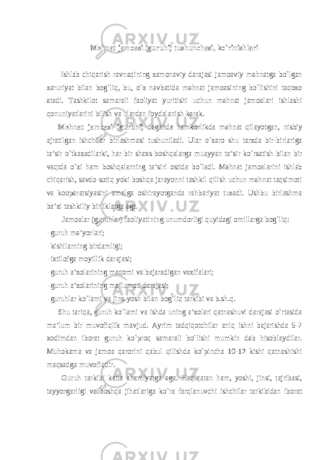 Mehnat jamoasi (guruhi) tushunchasi, ko`rinishlari Ishlab chiqarish ravnaqining zamonaviy darajasi jamoaviy mehnatga bo`lgan zaruriyat bilan bog`liq, bu, o`z navbatida mehnat jamoasining bo`lishini taqozo etadi. Tashkilot samarali faoliyat yuritishi uchun mehnat jamoalari ishlashi qonuniyatlarini bilish va ulardan foydalanish kerak. Mehnat jamoasi (guruhi) deganda hamkorlikda mehnat qilayotgan, nisbiy ajratilgan ishchilar birlashmasi tushuniladi. Ular o`zaro shu tarzda bir-birlariga ta’sir o`tkazadilarki, har bir shaxs boshqalarga muayyan ta’sir ko`rsatish bilan bir vaqtda o`zi ham boshqalarning ta’siri ostida bo`ladi. Mehnat jamoalarini ishlab chiqarish, savdo-sotiq yoki boshqa jarayonni tashkil qilish uchun mehnat taqsimoti va kooperatsiyasini amalga oshirayotganda rahbariyat tuzadi. Ushbu birlashma ba’zi tashkiliy birliklarga ega. Jamoalar (guruhlar) faoliyatining unumdorligi quyidagi omillarga bog`liq: - guruh me’yorlari; - kishilarning birdamligi; - ixtilofga moyillik darajasi; - guruh a’zolarining maqomi va bajaradigan vazifalari; - guruh a’zolarining ma’lumoti darajasi; - guruhlar ko`lami va jins-yosh bilan bog`liq tarkibi va b.sh.q. Shu tariqa, guruh ko`lami va ishda uning a’zolari qatnashuvi darajasi o`rtasida ma’lum bir muvofiqlik mavjud. Ayrim tadqiqotchilar aniq ishni bajarishda 5-7 xodimdan iborat guruh ko`proq samarali bo`lishi mumkin deb hisoblaydilar. Muhokama va jamoa qarorini qabul qilishda ko`pincha 10-12 kishi qatnashishi maqsadga muvofiqdir. Guruh tarkibi katta ahamiyatga ega. Haqiqatan ham, yoshi, jinsi, tajribasi, tayyorgarligi va boshqa jihatlariga ko`ra farqlanuvchi ishchilar tarkibidan iborat 