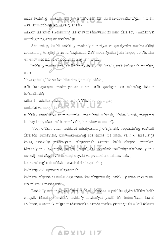 - madaniyatning mukammalligi (ishchi-xodimlar qo`llab-quvvatlaydigan muhim niyatlar miqdoriga ko`ra belgilanadi); - mazkur tashkilot a’zolarining tashkiliy madaniyatni qo`llash darajasi; - madaniyat ustunligining aniq va ravshanligi. Shu tariqa, kuchli tashkiliy madaniyatlar niyat va qadriyatlar mushtarakligi doirasining kengligiga ko`ra farqlanadi. Zaif madaniyatlar juda tarqoq bo`lib, ular umumiy maqsad va e’tiqod bilan bog`lanmaydi. Tashkiliy madaniyatni qo`llashning asosiy usullarini ajratib ko`rsatish mumkin, ular: - ishga qabul qilish va ishchilarning ijtimoiylashishi; - olib borilayotgan madaniyatdan o`zini olib qochgan xodimlarning ishdan bo`shatilishi; - rollarni modellash, ishchilarning o`qitilishi va treninglar; - mukofot va maqomlar tizimi; - tashkiliy ramzlar va rasm-rusumlar (martabani oshirish, ishdan ketish, maqomni kuchaytirish, nizolarni bartaraf etish, birlashuv udumlari). Vaqt o`tishi bilan tashkilot missiyasining o`zgarishi, raqobatning sezilarli darajada kuchayishi, konyunkturaning boshqacha tus olishi va h.k. sabablarga ko`ra, tashkiliy madaniyatni o`zgartirish zarurati kelib chiqishi mumkin. Madaniyatni o`zgartirish usullari uni qo`llab-quvvatlash usullariga o`xshash, ya’ni: - menedjment diqqat-e’tiboridagi obyekt va predmetlarni almashtirish; - kadrlarni rag`batlantirish mezonlarini o`zgartirish; - kadrlarga oid siyosatni o`zgartirish; - kadrlarni o`qitish dasturlaridagi ustunlikni o`zgartirish; - tashkiliy ramzlar va rasm- rusumlarni almashtirish. Tashkiliy madaniyatga o`zgartirishlar kiritishda u yoki bu qiyinchiliklar kelib chiqadi. Masala shundaki, tashkiliy madaniyat yaxlit bir butunlikdan iborat bo`lmay, u ustunlik qilgan madaniyatdan hamda madaniyatning ushbu bo`laklarini 