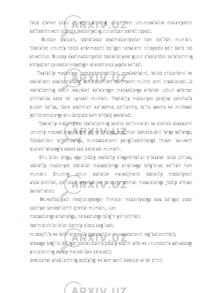 faqat qisman qabul qiluvchi, shuning uchun ham umumtashkilot madaniyatini zaiflashtiruvchi alohida madaniyat guruhlaridan tashkil topadi. Bundan tashqari, tashkilotda aksilmadaniyatlar ham bo`lishi mumkin. Tashkilot umumiy holda erishmoqchi bo`lgan narsalarni nihoyatda zo`r berib rad etuvchilar. Bunday aksilmadaniyatlar tashkilot yoki guruh a’zolaridan ba’zilarining ehtiyojlari qanoatlanmaydigan sharoitlarda paydo bo`ladi. Tashkiliy madaniyat raqobatbardoshlikni, moslashishni, ishlab chiqarishni va tashkilotni boshqarishdagi samaradorlikni oshiruvchi muhim omil hisoblanadi. U tashkilotning butun resurslari ko`zlangan maqsadlarga erishish uchun safarbar qilinishida katta rol uynashi mumkin. Tashkiliy madaniyat darajasi qanchalik yuqori bo`lsa, idora xodimlari ko`rsatma, qo`llanma, to`liq sxema va mufassal yo`riqnomalarga shu darajada kam ehtiyoj sezishadi. Tashkiliy madaniyatni tashkilotning barcha bo`linmalari va alohida shaxslarni umumiy maqsadlarga to`g`ri yo`naltirishga, xodimlar tashabbusini ishga solishga, fidokorlikni ta’minlashga, munosabatlarni yengillashtirishga imkon beruvchi kudratli strategik asbob deb baholash mumkin. Shu bilan birga, agar jiddiy tashkiliy o`zgartirishlar o`tkazish talab qilinsa, tashkiliy madaniyat tashkilot maqsadlariga erishuvga to`g`anoq bo`lishi ham mumkin. Shuning uchun tashkilot menedjmenti tashkiliy madaniyatni shakllantirish, qo`llab-quvvatlash va taraqqiy ettirish masalalariga jiddiy e’tibor berishi shart. Muvaffaqiyatli rivojlanayotgan firmalar madaniyatiga xos bo`lgan qator qadriyat tamoyillarini ajratish mumkin, ular: - maqsadlarga erishishga, harakatlarga to`g`ri yo`naltirish; - iste’molchilar bilan doimiy aloqa bog`lash; - mustaqillik va ishbilarmonlik (yetakchilar va novatorlarni rag`batlantirish); - shaxsga bog`liq bo`lgan mahsuldorlik (oddiy xodim sifat va unumdorlik sohasidagi yutuqlarning asosiy manbai deb qaraladi); - boshqarish shakllarining oddiyligi va kam sonli boshqaruv ish o`rni; 