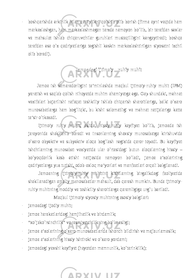 - boshqarishda erkinlik bilan qat’iylikni qo`shib olib borish (firma ayni vaqtda ham markazlashgan, ham markazlashmagan tarzda namoyon bo`lib, bir tarafdan sexlar va mahsulot ishlab chiqaruvchilar guruhlari mustaqilligini kengaytiradi; boshqa tarafdan esa o`z qadriyatlariga tegishli keskin markazlashtirilgan siyosatni izchil olib boradi). Jamoadagi ijtimoiy – ruhiy muhit Jamoa ish samaradorligini ta’minlashda maqbul ijtimoiy-ruhiy muhit (IPM) yaratish va saqlab qolish nihoyatda muhim ahamiyatga ega. Gap shundaki, mehnat vazifalari bajarilishi nafaqat tashkiliy ishlab chiqarish sharoitlariga, balki o`zaro munosabatlarga ham bog`liqki, bu kishi salomatligi va mehnat natijalariga katta ta’sir o`tkazadi. Ijtimoiy ruhiy muhit, aslida, hissiy-ruhiy kayfiyat bo`lib, jamoada ish jarayonida shakllanib boradi va insonlarning shaxsiy munosabatga kirishuvida o`zaro obyektiv va subyektiv aloqa bog`lash negizida qaror topadi. Bu kayfiyat ishchilarning munosabat vaziyatida ular o`rtasidagi butun aloqalarning hissiy – bo`yoqdorlik kasb etishi natijasida namoyon bo`ladi, jamoa a’zolarining qadriyatlarga yuz tutishi, odob-axloq me’yorlari va manfaatlari orqali belgilanadi. Jamoaning ijtimoiy-ruhiy muhitini kishilarning birgalikdagi faoliyatida shakllanadigan amaliy munosabatlar mahsuli, deb qarash mumkin. Bunda ijtimoiy- ruhiy muhitning moddiy va tashkiliy sharoitlarga qaramligiga urg`u beriladi. Maqbul ijtimoiy-siyosiy muhitning asosiy belgilari: - jamoadagi ijodiy muhit; - jamoa harakatlaridagi hamjihatlik va birdamlik; - “xo`jako`rsinchilik” va rasmiyatchilikning bo`lmasligi; - jamoa a’zolarining o`zaro munosabatlarida ishonch bildirish va majburlamaslik; - jamoa a’zolarining hissiy ishtiroki va o`zaro yordami; - jamoadagi yaxshi kayfiyat (hayotdan mamnunlik, ko`tarinkilik); 