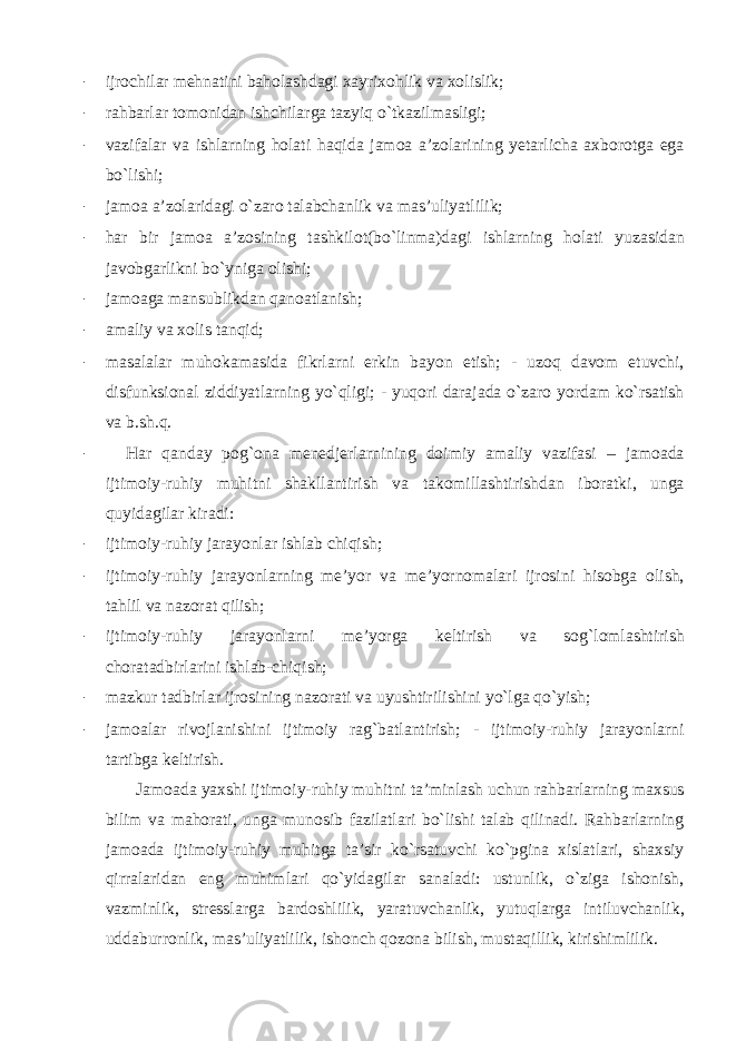 - ijrochilar mehnatini baholashdagi xayrixohlik va xolislik; - rahbarlar tomonidan ishchilarga tazyiq o`tkazilmasligi; - vazifalar va ishlarning holati haqida jamoa a’zolarining yetarlicha axborotga ega bo`lishi; - jamoa a’zolaridagi o`zaro talabchanlik va mas’uliyatlilik; - har bir jamoa a’zosining tashkilot(bo`linma)dagi ishlarning holati yuzasidan javobgarlikni bo`yniga olishi; - jamoaga mansublikdan qanoatlanish; - amaliy va xolis tanqid; - masalalar muhokamasida fikrlarni erkin bayon etish; - uzoq davom etuvchi, disfunksional ziddiyatlarning yo`qligi; - yuqori darajada o`zaro yordam ko`rsatish va b.sh.q. - Har qanday pog`ona menedjerlarnining doimiy amaliy vazifasi – jamoada ijtimoiy-ruhiy muhitni shakllantirish va takomillashtirishdan iboratki, unga quyidagilar kiradi: - ijtimoiy-ruhiy jarayonlar ishlab chiqish; - ijtimoiy-ruhiy jarayonlarning me’yor va me’yornomalari ijrosini hisobga olish, tahlil va nazorat qilish; - ijtimoiy-ruhiy jarayonlarni me’yorga keltirish va sog`lomlashtirish choratadbirlarini ishlab-chiqish; - mazkur tadbirlar ijrosining nazorati va uyushtirilishini yo`lga qo`yish; - jamoalar rivojlanishini ijtimoiy rag`batlantirish; - ijtimoiy-ruhiy jarayonlarni tartibga keltirish. Jamoada yaxshi ijtimoiy-ruhiy muhitni ta’minlash uchun rahbarlarning maxsus bilim va mahorati, unga munosib fazilatlari bo`lishi talab qilinadi. Rahbarlarning jamoada ijtimoiy-ruhiy muhitga ta’sir ko`rsatuvchi ko`pgina xislatlari, shaxsiy qirralaridan eng muhimlari qo`yidagilar sanaladi: ustunlik, o`ziga ishonish, vazminlik, stresslarga bardoshlilik, yaratuvchanlik, yutuqlarga intiluvchanlik, uddaburronlik, mas’uliyatlilik, ishonch qozona bilish, mustaqillik, kirishimlilik. 