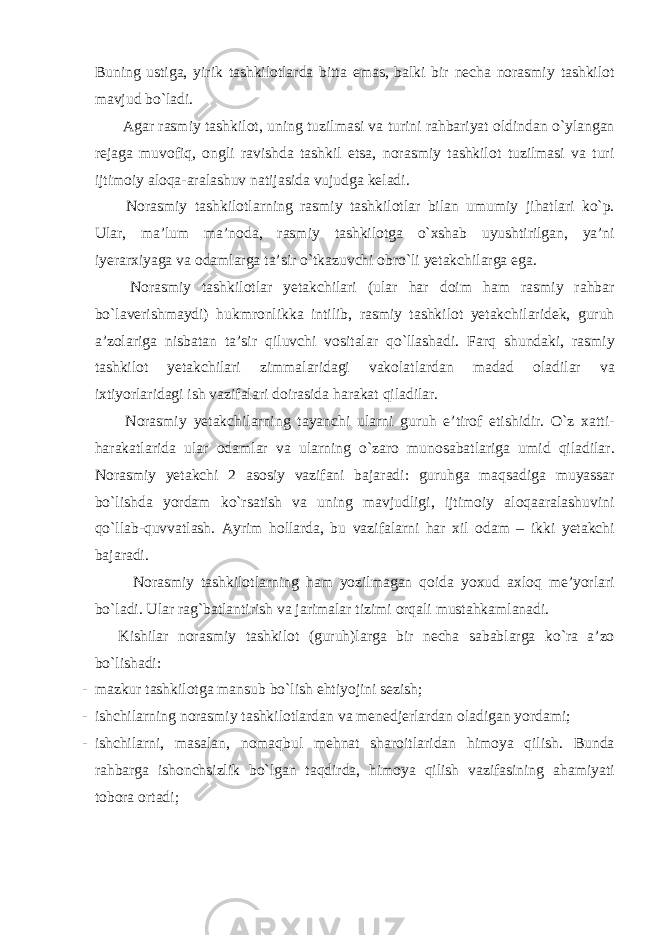 Buning ustiga, yirik tashkilotlarda bitta emas, balki bir necha norasmiy tashkilot mavjud bo`ladi. Agar rasmiy tashkilot, uning tuzilmasi va turini rahbariyat oldindan o`ylangan rejaga muvofiq, ongli ravishda tashkil etsa, norasmiy tashkilot tuzilmasi va turi ijtimoiy aloqa-aralashuv natijasida vujudga keladi. Norasmiy tashkilotlarning rasmiy tashkilotlar bilan umumiy jihatlari ko`p. Ular, ma’lum ma’noda, rasmiy tashkilotga o`xshab uyushtirilgan, ya’ni iyerarxiyaga va odamlarga ta’sir o`tkazuvchi obro`li yetakchilarga ega. Norasmiy tashkilotlar yetakchilari (ular har doim ham rasmiy rahbar bo`laverishmaydi) hukmronlikka intilib, rasmiy tashkilot yetakchilaridek, guruh a’zolariga nisbatan ta’sir qiluvchi vositalar qo`llashadi. Farq shundaki, rasmiy tashkilot yetakchilari zimmalaridagi vakolatlardan madad oladilar va ixtiyorlaridagi ish vazifalari doirasida harakat qiladilar. Norasmiy yetakchilarning tayanchi ularni guruh e’tirof etishidir. O`z xatti- harakatlarida ular odamlar va ularning o`zaro munosabatlariga umid qiladilar. Norasmiy yetakchi 2 asosiy vazifani bajaradi: guruhga maqsadiga muyassar bo`lishda yordam ko`rsatish va uning mavjudligi, ijtimoiy aloqaaralashuvini qo`llab-quvvatlash. Ayrim hollarda, bu vazifalarni har xil odam – ikki yetakchi bajaradi. Norasmiy tashkilotlarning ham yozilmagan qoida yoxud axloq me’yorlari bo`ladi. Ular rag`batlantirish va jarimalar tizimi orqali mustahkamlanadi. Kishilar norasmiy tashkilot (guruh)larga bir necha sabablarga ko`ra a’zo bo`lishadi: - mazkur tashkilotga mansub bo`lish ehtiyojini sezish; - ishchilarning norasmiy tashkilotlardan va menedjerlardan oladigan yordami; - ishchilarni, masalan, nomaqbul mehnat sharoitlaridan himoya qilish. Bunda rahbarga ishonchsizlik bo`lgan taqdirda, himoya qilish vazifasining ahamiyati tobora ortadi; 