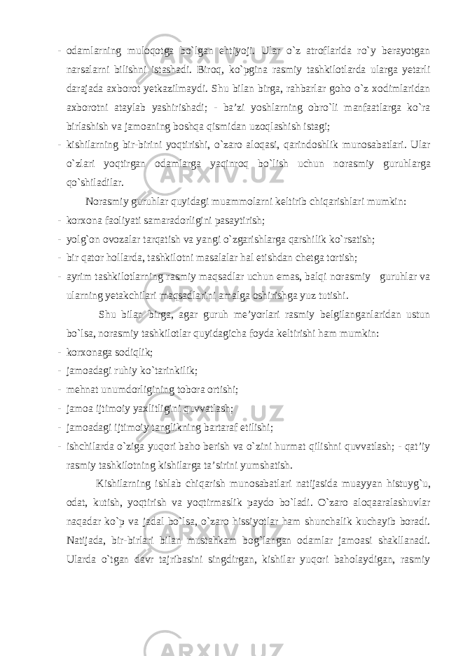 - odamlarning muloqotga bo`lgan ehtiyoji. Ular o`z atroflarida ro`y berayotgan narsalarni bilishni istashadi. Biroq, ko`pgina rasmiy tashkilotlarda ularga yetarli darajada axborot yetkazilmaydi. Shu bilan birga, rahbarlar goho o`z xodimlaridan axborotni ataylab yashirishadi; - ba’zi yoshlarning obro`li manfaatlarga ko`ra birlashish va jamoaning boshqa qismidan uzoqlashish istagi; - kishilarning bir-birini yoqtirishi, o`zaro aloqasi, qarindoshlik munosabatlari. Ular o`zlari yoqtirgan odamlarga yaqinroq bo`lish uchun norasmiy guruhlarga qo`shiladilar. Norasmiy guruhlar quyidagi muammolarni keltirib chiqarishlari mumkin: - korxona faoliyati samaradorligini pasaytirish; - yolg`on ovozalar tarqatish va yangi o`zgarishlarga qarshilik ko`rsatish; - bir qator hollarda, tashkilotni masalalar hal etishdan chetga tortish; - ayrim tashkilotlarning rasmiy maqsadlar uchun emas, balqi norasmiy guruhlar va ularning yetakchilari maqsadlarini amalga oshirishga yuz tutishi. Shu bilan birga, agar guruh me’yorlari rasmiy belgilanganlaridan ustun bo`lsa, norasmiy tashkilotlar quyidagicha foyda keltirishi ham mumkin: - korxonaga sodiqlik; - jamoadagi ruhiy ko`tarinkilik; - mehnat unumdorligining tobora ortishi; - jamoa ijtimoiy yaxlitligini quvvatlash; - jamoadagi ijtimoiy tanglikning bartaraf etilishi; - ishchilarda o`ziga yuqori baho berish va o`zini hurmat qilishni quvvatlash; - qat’iy rasmiy tashkilotning kishilarga ta’sirini yumshatish. Kishilarning ishlab chiqarish munosabatlari natijasida muayyan histuyg`u, odat, kutish, yoqtirish va yoqtirmaslik paydo bo`ladi. O`zaro aloqaaralashuvlar naqadar ko`p va jadal bo`lsa, o`zaro hissiyotlar ham shunchalik kuchayib boradi. Natijada, bir-birlari bilan mustahkam bog`langan odamlar jamoasi shakllanadi. Ularda o`tgan davr tajribasini singdirgan, kishilar yuqori baholaydigan, rasmiy 