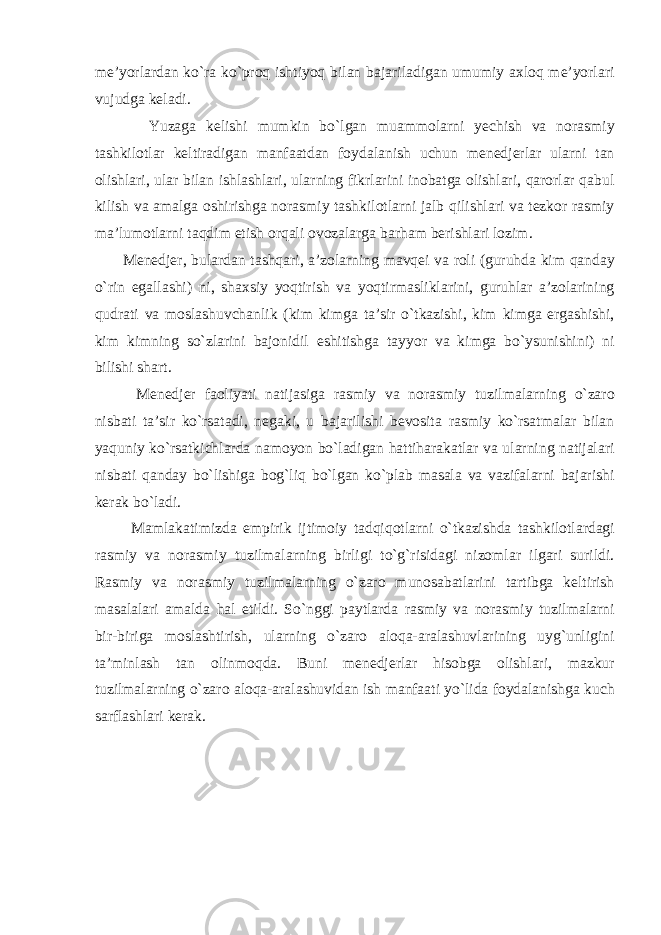 me’yorlardan ko`ra ko`proq ishtiyoq bilan bajariladigan umumiy axloq me’yorlari vujudga keladi. Yuzaga kelishi mumkin bo`lgan muammolarni yechish va norasmiy tashkilotlar keltiradigan manfaatdan foydalanish uchun menedjerlar ularni tan olishlari, ular bilan ishlashlari, ularning fikrlarini inobatga olishlari, qarorlar qabul kilish va amalga oshirishga norasmiy tashkilotlarni jalb qilishlari va tezkor rasmiy ma’lumotlarni taqdim etish orqali ovozalarga barham berishlari lozim. Menedjer, bulardan tashqari, a’zolarning mavqei va roli (guruhda kim qanday o`rin egallashi) ni, shaxsiy yoqtirish va yoqtirmasliklarini, guruhlar a’zolarining qudrati va moslashuvchanlik (kim kimga ta’sir o`tkazishi, kim kimga ergashishi, kim kimning so`zlarini bajonidil eshitishga tayyor va kimga bo`ysunishini) ni bilishi shart. Menedjer faoliyati natijasiga rasmiy va norasmiy tuzilmalarning o`zaro nisbati ta’sir ko`rsatadi, negaki, u bajarilishi bevosita rasmiy ko`rsatmalar bilan yaquniy ko`rsatkichlarda namoyon bo`ladigan hattiharakatlar va ularning natijalari nisbati qanday bo`lishiga bog`liq bo`lgan ko`plab masala va vazifalarni bajarishi kerak bo`ladi. Mamlakatimizda empirik ijtimoiy tadqiqotlarni o`tkazishda tashkilotlardagi rasmiy va norasmiy tuzilmalarning birligi to`g`risidagi nizomlar ilgari surildi. Rasmiy va norasmiy tuzilmalarning o`zaro munosabatlarini tartibga keltirish masalalari amalda hal etildi. So`nggi paytlarda rasmiy va norasmiy tuzilmalarni bir-biriga moslashtirish, ularning o`zaro aloqa-aralashuvlarining uyg`unligini ta’minlash tan olinmoqda. Buni menedjerlar hisobga olishlari, mazkur tuzilmalarning o`zaro aloqa-aralashuvidan ish manfaati yo`lida foydalanishga kuch sarflashlari kerak. 