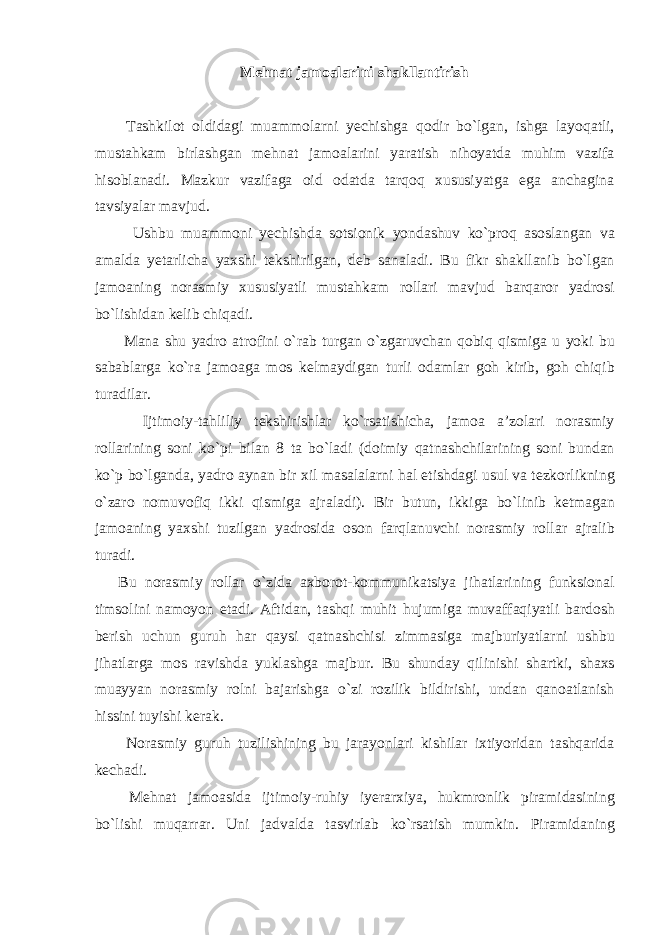 Mehnat jamoalarini shakllantirish Tashkilot oldidagi muammolarni yechishga qodir bo`lgan, ishga layoqatli, mustahkam birlashgan mehnat jamoalarini yaratish nihoyatda muhim vazifa hisoblanadi. Mazkur vazifaga oid odatda tarqoq xususiyatga ega anchagina tavsiyalar mavjud. Ushbu muammoni yechishda sotsionik yondashuv ko`proq asoslangan va amalda yetarlicha yaxshi tekshirilgan, deb sanaladi. Bu fikr shakllanib bo`lgan jamoaning norasmiy xususiyatli mustahkam rollari mavjud barqaror yadrosi bo`lishidan kelib chiqadi. Mana shu yadro atrofini o`rab turgan o`zgaruvchan qobiq qismiga u yoki bu sabablarga ko`ra jamoaga mos kelmaydigan turli odamlar goh kirib, goh chiqib turadilar. Ijtimoiy-tahliliy tekshirishlar ko`rsatishicha, jamoa a’zolari norasmiy rollarining soni ko`pi bilan 8 ta bo`ladi (doimiy qatnashchilarining soni bundan ko`p bo`lganda, yadro aynan bir xil masalalarni hal etishdagi usul va tezkorlikning o`zaro nomuvofiq ikki qismiga ajraladi). Bir butun, ikkiga bo`linib ketmagan jamoaning yaxshi tuzilgan yadrosida oson farqlanuvchi norasmiy rollar ajralib turadi. Bu norasmiy rollar o`zida axborot-kommunikatsiya jihatlarining funksional timsolini namoyon etadi. Aftidan, tashqi muhit hujumiga muvaffaqiyatli bardosh berish uchun guruh har qaysi qatnashchisi zimmasiga majburiyatlarni ushbu jihatlarga mos ravishda yuklashga majbur. Bu shunday qilinishi shartki, shaxs muayyan norasmiy rolni bajarishga o`zi rozilik bildirishi, undan qanoatlanish hissini tuyishi kerak. Norasmiy guruh tuzilishining bu jarayonlari kishilar ixtiyoridan tashqarida kechadi. Mehnat jamoasida ijtimoiy-ruhiy iyerarxiya, hukmronlik piramidasining bo`lishi muqarrar. Uni jadvalda tasvirlab ko`rsatish mumkin. Piramidaning 