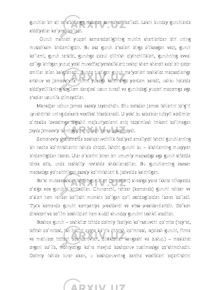 guruhlar bir xil tarkiblilarga nisbatan sermahsul bo`ladi. Lekin bunday guruhlarda ziddiyatlar ko`proq bo`ladi. Guruh mehnati yuqori samaradorligining muhim shartlaridan biri uning mustahkam birdamligidir. Bu esa guruh a’zolari birga o`tkazgan vaqt, guruh ko`lami, guruh tarkibi, guruhga qabul qilinish qiyinchiliklari, guruhning avval qo`lga kiritgan yutuq yoki muvaffaqiyatsizliklari; tashqi shart-sharoit kabi bir qator omillar bilan belgilanadi. Bunda tuzilgan guruh me’yorlari tashkilot maqsadlariga erishuv va jamoaviylik ruhini yuzaga keltirishga yordam beradi, ushbu holatda ziddiyatlilikning sog`lom darajasi ustun turadi va guruhdagi yuqori maqomga ega a’zolar ustunlik qilmaydilar. Menedjer uchun jamoa asosiy tayanchdir. Shu boisdan jamoa ishlarini to`g`ri uyushtirish uning dolzarb vazifasi hisoblanadi. U yoki bu sabablar tufayli xodimlar o`rtasida lavozimga tegishli majburiyatlarni aniq taqsimlash imkoni bo`lmagan joyda jamoaviy ishning o`rnini hech narsa bosolmaydi. Zamonaviy sharoitlarda boshqaruvchilik faoliyati amaliyoti ishchi guruhlarning bir necha ko`rinishlarini ishlab chiqdi. Ishchi guruhi bu – kishilarning muayyan birdamligidan iborat. Ular o`zlarini biron bir umumiy maqsadga ega guruh sifatida idrok etib, unda tashkiliy ravishda shakllanadilar. Bu guruhlarning asosan maqsadga yo`naltirilgan asosiy ko`rinishlari 1. jadvalda keltirilgan. Ba’zi mutaxassislar ishchi guruhlari (jamoalari) sirasiga yana ikkita nihoyatda o`ziga xos guruhni kiritadilar. Chunonchi, rahbar (komanda) guruhi rahbar va o`zlari ham rahbar bo`lishi mumkin bo`lgan qo`l ostidagilardan iborat bo`ladi. Tipik komanda guruhi kompaniya prezidenti va vitse-prezidentlaridir. Do`kon direktori va bo`lim boshliqlari ham xuddi shunday guruhni tashkil etadilar. Boshqa guruh – tashkilot ichida doimiy faoliyat ko`rsatuvchi qo`mita (hay’at, taftish qo`mitasi, ish haqini qayta ko`rib chiqish qo`mitasi, rejalash guruhi, firma va matlubot ittifoqi boshqaruvlari, direktorlar kengashi va b.sh.q.) – maslahat organi bo`lib, mohiyatiga ko`ra mavjud boshqaruv tuzilmasiga qo`shimchadir. Doimiy ishlab turar ekan, u boshqaruvning barcha vazifalari bajarilishini 