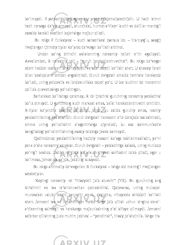 bo`lmaydi. F-yetakchi ideolog emas, pragmatik(amaliyotchi)dir. U hech kimni hech narsaga da’vat etmaydi, shunchaki, hurmat-e’tibori kuchi va dalillar mantig`i asosida kerakli vazifani bajarishga majbur qiladi. Bu rolga F funksiyasi – kuch sensorikasi (sensus lot. – his-tuyg`u, sezgi) rivojlangan ijtimoiy tiplar ko`proq da’vogar bo`lishi ehtimol. Undan so`ng birinchi eshelonning norasmiy rollari o`rin egallaydi. Avvalambor, R norasmiy roli – “guruh harakatlantiruvchisi”. Bu rolga da’vogar odam haddan tashqari ishga layoqatli va sabr-toqatli bo`lishi shart. U shaxsiy ibrati bilan boshqalarni ortidan ergashtiradi. Guruh dvigateli amalda hamisha harakatda bo`ladi, uning yalqovlik va landavurlikka toqati yo`q. U bor kuchini ish maromini qo`llab-quvvatlashga yo`naltirgan. Serharakat bo`lishiga qaramay, R rol ijrochisi guruhning norasmiy yetakchisi bo`la olmaydi. U guruhning kuch markazi emas, balki harakatlantiruvchi omilidir. R-tiplar ko`pincha boshliq bo`ladilar, biroq, bu aslida guruhiy emas, rasmiy yetakchilikning aks etishidir. Guruh dvigateli harakatni a’lo darajada tezlashtiradi, ammo uning yo`nalishini o`zgartirishga qiynaladi, bu esa kommunikativ kenglikdagi yo`naltirilishning asosiy talabiga javob bermaydi. Qadimdanoq yetakchilikning haqiqiy mezoni ko`zga tashlanmaslikdir, ya’ni yana o`sha norasmiy xarakter. Guruh dvigateli – yetakchiiga kelsak, uning mutlaqo yo`rig`i boshqa. Ushbu rol juda ko`p kuch-quvvat sarflashni talab qiladi, agar u bo`lmasa, jamoa tez so`nib, jadalligi susayadi. Bu rolga ehtimoliy da’vogarlar: R funksiyasi – ishga oid mantig`i rivojlangan sotsiotiplar. Keyingi norasmiy rol “hissiyotli jalb etuvchi” (YE). Bu guruhning eng kirishimli va tez ta’sirlanuvchan qatnashchisi. Qolaversa, uning muloqot- munosabat uslubi taskin beruvchi emas, aksincha, nihoyatda shiddatli bo`lishi shart. Jamoani tez va uyushtirilgan holda ishga jalb qilish uchun birgina obro`- e’tiborning salmog`i va harakatga majburlashning o`zi kifoya qilmaydi. Jamoani safarbar qilishning juda muhim jabhasi – “yondirish”, hissiy jo`shqinlik. Ishga his- 