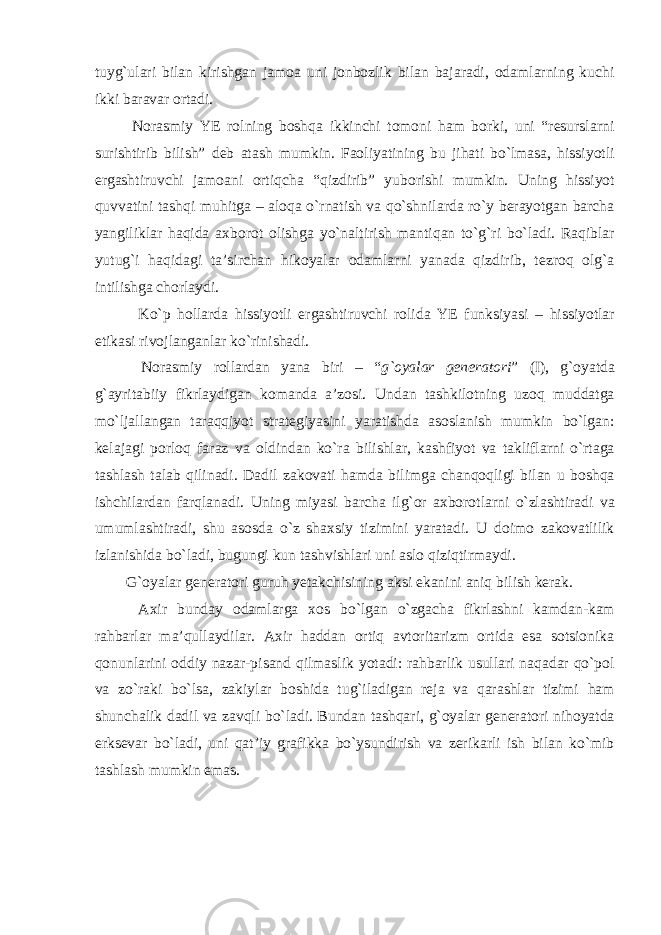 tuyg`ulari bilan kirishgan jamoa uni jonbozlik bilan bajaradi, odamlarning kuchi ikki baravar ortadi. Norasmiy YE rolning boshqa ikkinchi tomoni ham borki, uni “resurslarni surishtirib bilish” deb atash mumkin. Faoliyatining bu jihati bo`lmasa, hissiyotli ergashtiruvchi jamoani ortiqcha “qizdirib” yuborishi mumkin. Uning hissiyot quvvatini tashqi muhitga – aloqa o`rnatish va qo`shnilarda ro`y berayotgan barcha yangiliklar haqida axborot olishga yo`naltirish mantiqan to`g`ri bo`ladi. Raqiblar yutug`i haqidagi ta’sirchan hikoyalar odamlarni yanada qizdirib, tezroq olg`a intilishga chorlaydi. Ko`p hollarda hissiyotli ergashtiruvchi rolida YE funksiyasi – hissiyotlar etikasi rivojlanganlar ko`rinishadi. Norasmiy rollardan yana biri – “ g`oyalar generatori ” (I), g`oyatda g`ayritabiiy fikrlaydigan komanda a’zosi. Undan tashkilotning uzoq muddatga mo`ljallangan taraqqiyot strategiyasini yaratishda asoslanish mumkin bo`lgan: kelajagi porloq faraz va oldindan ko`ra bilishlar, kashfiyot va takliflarni o`rtaga tashlash talab qilinadi. Dadil zakovati hamda bilimga chanqoqligi bilan u boshqa ishchilardan farqlanadi. Uning miyasi barcha ilg`or axborotlarni o`zlashtiradi va umumlashtiradi, shu asosda o`z shaxsiy tizimini yaratadi. U doimo zakovatlilik izlanishida bo`ladi, bugungi kun tashvishlari uni aslo qiziqtirmaydi. G`oyalar generatori guruh yetakchisining aksi ekanini aniq bilish kerak. Axir bunday odamlarga xos bo`lgan o`zgacha fikrlashni kamdan-kam rahbarlar ma’qullaydilar. Axir haddan ortiq avtoritarizm ortida esa sotsionika qonunlarini oddiy nazar-pisand qilmaslik yotadi: rahbarlik usullari naqadar qo`pol va zo`raki bo`lsa, zakiylar boshida tug`iladigan reja va qarashlar tizimi ham shunchalik dadil va zavqli bo`ladi. Bundan tashqari, g`oyalar generatori nihoyatda erksevar bo`ladi, uni qat’iy grafikka bo`ysundirish va zerikarli ish bilan ko`mib tashlash mumkin emas. 