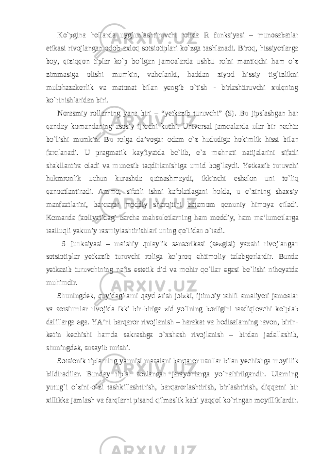 Ko`pgina hollarda uyg`unlashtiruvchi rolida R funksiyasi – munosabatlar etikasi rivojlangan odob-axloq sotsiotiplari ko`zga tashlanadi. Biroq, hissiyotlarga boy, qiziqqon tiplar ko`p bo`lgan jamoalarda ushbu rolni mantiqchi ham o`z zimmasiga olishi mumkin, vaholanki, haddan ziyod hissiy tig`izlikni mulohazakorlik va matonat bilan yengib o`tish - birlashtiruvchi xulqning ko`rinishlaridan biri. Norasmiy rollarning yana biri – “yetkazib turuvchi” (S). Bu jipslashgan har qanday komandaning asosiy ijrochi kuchi. Universal jamoalarda ular bir nechta bo`lishi mumkin. Bu rolga da’vogar odam o`z hududiga hokimlik hissi bilan farqlanadi. U pragmatik kayfiyatda bo`lib, o`z mehnati natijalarini sifatli shakllantira oladi va munosib taqdirlanishiga umid bog`laydi. Yetkazib turuvchi hukmronlik uchun kurashda qatnashmaydi, ikkinchi eshelon uni to`liq qanoatlantiradi. Ammo, sifatli ishni kafolatlagani holda, u o`zining shaxsiy manfaatlarini, barqaror moddiy sharoitini batamom qonuniy himoya qiladi. Komanda faoliyatidagi barcha mahsulotlarning ham moddiy, ham ma’lumotlarga taalluqli yakuniy rasmiylashtirishlari uning qo`lidan o`tadi. S funksiyasi – maishiy qulaylik sensorikasi (sezgisi) yaxshi rivojlangan sotsiotiplar yetkazib turuvchi roliga ko`proq ehtimoliy talabgorlardir. Bunda yetkazib turuvchining nafis estetik did va mohir qo`llar egasi bo`lishi nihoyatda muhimdir. Shuningdek, quyidagilarni qayd etish joizki, ijtimoiy tahlil amaliyoti jamoalar va sotsiumlar rivojida ikki bir-biriga zid yo`lning borligini tasdiqlovchi ko`plab dalillarga ega. YA’ni barqaror rivojlanish – harakat va hodisalarning ravon, birin- ketin kechishi hamda sakrashga o`xshash rivojlanish – birdan jadallashib, shuningdek, susayib turishi. Sotsionik tiplarning yarmisi masalani barqaror usullar bilan yechishga moyillik bildiradilar. Bunday tiplar sozlangan jarayonlarga yo`naltirilgandir. Ularning yutug`i o`zini-o`zi tashkillashtirish, barqarorlashtirish, birlashtirish, diqqatni bir xillikka jamlash va farqlarni pisand qilmaslik kabi yaqqol ko`ringan moyilliklardir. 