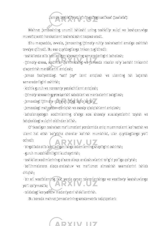 Jamoa tashkiliy xulqining diagnostikasi (tashxisi) Mehnat jamoasining unumli ishlashi uning tashkiliy xulqi va boshqaruviga muvofiq xatti-harakatlarni tashxislashni taqozo etadi. Shu maqsadda, avvalo, jamoaning ijtimoiy-ruhiy tashxisotini amalga oshirish tavsiya qilinadi. Bu esa quyidagilarga imkon tug`diradi: - tashkilotda olib boriladigan siyosatning samaradorligini baholash; - ijtimoiy-stress, xodimlar qo`nimsizligi va jamoada nizolar ro`y berishi imkonini qisqartirish manbalarini aniqlash; - jamoa faoliyatidagi “zaif joy” larni aniqlash va ularning ish bajarish samaradorligini oshirish; - kichik guruh va norasmiy yetakchilarni aniqlash; - ijtimoiy-stressning yuz berishi sabablari va manbalarini belgilash; - jamoadagi ijtimoiy-ruhiy muhitga baho berish; - jamoadagi mehnatdan qoniqish va asosiy qiziqishlarni aniqlash; - baholanayotgan xodimlarning o`ziga xos shaxsiy xususiyatlarini topish va istiqboldagi xulqini oldindan bilish. O`tkazilgan tashxisot ma’lumotlari yordamida aniq muammolarni ko`rsatish va ularni hal etish bo`yicha choralar ko`rish mumkinki, ular quyidagilarga yo`l ochadi: - birgalikda olib boriladigan ishga odamlarning shayligini oshirish; - guruh mustahkamligini kuchaytirish; - tashkilot xodimlarining o`zaro aloqa-aralashuvlarini to`g`ri yo`lga qo`yish; - bo`linmalararo aloqa-aralashuv va ma’lumot almashish sxemalarini ishlab chiqish; - bir xil vazifalarning ikki yerda aynan takrorlanishiga va vazifaviy kesishuvlarga yo`l qo`ymaslik; - talabdagi korporativ madaniyatni shakllantirish. Bu borada mehnat jamoalarining sotsiometrik tadqiqotlari: 