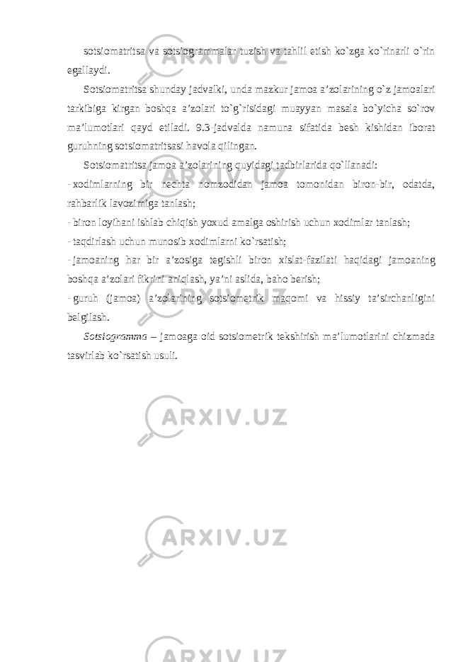 sotsiomatritsa va sotsiogrammalar tuzish va tahlil etish ko`zga ko`rinarli o`rin egallaydi. Sotsiomatritsa shunday jadvalki, unda mazkur jamoa a’zolarining o`z jamoalari tarkibiga kirgan boshqa a’zolari to`g`risidagi muayyan masala bo`yicha so`rov ma’lumotlari qayd etiladi. 9.3-jadvalda namuna sifatida besh kishidan iborat guruhning sotsiomatritsasi havola qilingan. Sotsiomatritsa jamoa a’zolarining quyidagi tadbirlarida qo`llanadi: - xodimlarning bir nechta nomzodidan jamoa tomonidan biron-bir, odatda, rahbarlik lavozimiga tanlash; - biron loyihani ishlab chiqish yoxud amalga oshirish uchun xodimlar tanlash; - taqdirlash uchun munosib xodimlarni ko`rsatish; - jamoaning har bir a’zosiga tegishli biron xislat-fazilati haqidagi jamoaning boshqa a’zolari fikrini aniqlash, ya’ni aslida, baho berish; - guruh (jamoa) a’zolarining sotsiometrik maqomi va hissiy ta’sirchanligini belgilash. Sotsiogramma – jamoaga oid sotsiometrik tekshirish ma’lumotlarini chizmada tasvirlab ko`rsatish usuli. 