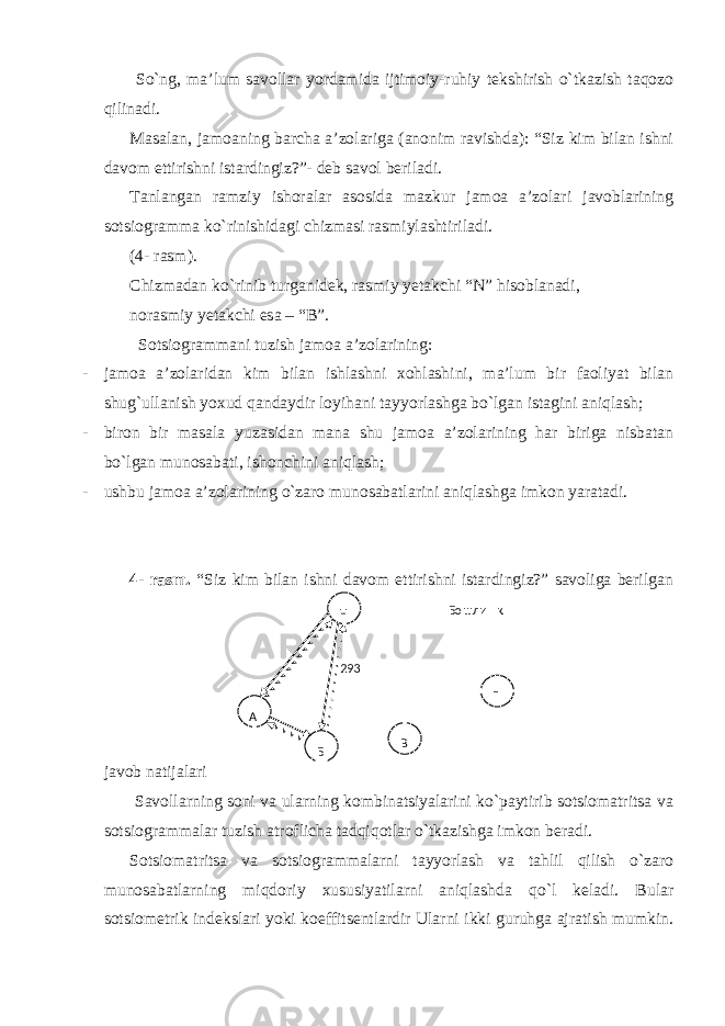  So`ng, ma’lum savollar yordamida ijtimoiy-ruhiy tekshirish o`tkazish taqozo qilinadi. Masalan, jamoaning barcha a’zolariga (anonim ravishda): “Siz kim bilan ishni davom ettirishni istardingiz?”- deb savol beriladi. Tanlangan ramziy ishoralar asosida mazkur jamoa a’zolari javoblarining sotsiogramma ko`rinishidagi chizmasi rasmiylashtiriladi. (4- rasm). Chizmadan ko`rinib turganidek, rasmiy yetakchi “N” hisoblanadi, norasmiy yetakchi esa – “B”. Sotsiogrammani tuzish jamoa a’zolarining: - jamoa a’zolaridan kim bilan ishlashni xohlashini, ma’lum bir faoliyat bilan shug`ullanish yoxud qandaydir loyihani tayyorlashga bo`lgan istagini aniqlash; - biron bir masala yuzasidan mana shu jamoa a’zolarining har biriga nisbatan bo`lgan munosabati, ishonchini aniqlash; - ushbu jamoa a’zolarining o`zaro munosabatlarini aniqlashga imkon yaratadi. 4- rasm. “Siz kim bilan ishni davom ettirishni istardingiz?” savoliga berilgan javob natijalari Savollarning soni va ularning kombinatsiyalarini ko`paytirib sotsiomatritsa va sotsiogrammalar tuzish atroflicha tadqiqotlar o`tkazishga imkon beradi. Sotsiomatritsa va sotsiogrammalarni tayyorlash va tahlil qilish o`zaro munosabatlarning miqdoriy xususiyatilarni aniqlashda qo`l keladi. Bular sotsiometrik indekslari yoki koeffitsentlardir Ularni ikki guruhga ajratish mumkin. 293 Н А Г В Б Бошли қ 