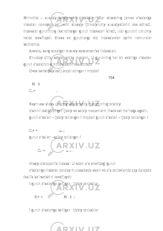 Birinchisi – xususiy sotsiometrik indekslar. Ular shaxsning jamoa a’zolariga nisbatan namoyon bo`luvchi shaxsiy ijtimoiyruhiy xususiyatlarini aks ettiradi. Indekslar guruhining ikkinchisiga: guruh indekslari kiradi, ular guruhni umumiy holda tavsiflaydi. Shaxs va guruhlarga oid indekslardan ayrim namunalar keltiramiz. Avvalo, keng tarqalgan xususiy sotsiometrika indekslari. Shunday qilib, sotsiometrika maqomi. U guruhning har bir vakiliga nisbatan guruh a’zolarining munosabatini aks ettiradi: Ovoz berish(saylash) orqali olingan i miqdori 294 N - 1 С i = . Keyin esa shaxs umumiy sotsiometrik maqomining tarkibiy qismini tashkil qilgan ijobiy va salbiy maqomlarni hisoblash ma’noga egadir. guruh a’zolari – ijobiy tanlangan I miqdori guruh a’zolari – ijobiy tanlangan I С i + = ; N - 1 guruh a’zolari –salbiy tanlangan I С i - = N - 1 . Hissiy-qiziqqonlik indeksi. U odam o`z atrofidagi guruh a’zolariga nisbatan qanday munosabatda ekani va o`z tanlovlarida qay darajada faollik ko`rsatishini tavsiflaydi: I guruh a’zolariga berilgan - ijobiy tanlashlar Еi+ = N - 1 ; I guruh a’zolariga berilgan - ijobiy tanlashlar 