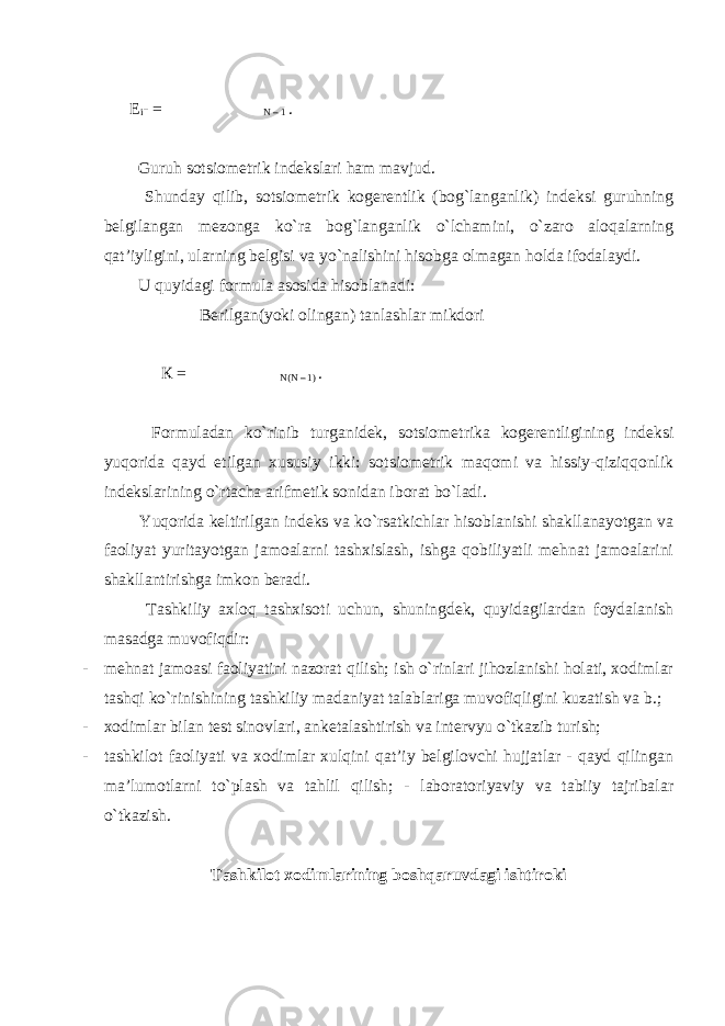 Е i - = N – 1 . Guruh sotsiometrik indekslari ham mavjud. Shunday qilib, sotsiometrik kogerentlik (bog`langanlik) indeksi guruhning belgilangan mezonga ko`ra bog`langanlik o`lchamini, o`zaro aloqalarning qat’iyligini, ularning belgisi va yo`nalishini hisobga olmagan holda ifodalaydi. U quyidagi formula asosida hisoblanadi: Berilgan(yoki olingan) tanlashlar mikdori К = N(N – 1) . Formuladan ko`rinib turganidek, sotsiometrika kogerentligining indeksi yuqorida qayd etilgan xususiy ikki: sotsiometrik maqomi va hissiy-qiziqqonlik indekslarining o`rtacha arifmetik sonidan iborat bo`ladi. Yuqorida keltirilgan indeks va ko`rsatkichlar hisoblanishi shakllanayotgan va faoliyat yuritayotgan jamoalarni tashxislash, ishga qobiliyatli mehnat jamoalarini shakllantirishga imkon beradi. Tashkiliy axloq tashxisoti uchun, shuningdek, quyidagilardan foydalanish masadga muvofiqdir: - mehnat jamoasi faoliyatini nazorat qilish; ish o`rinlari jihozlanishi holati, xodimlar tashqi ko`rinishining tashkiliy madaniyat talablariga muvofiqligini kuzatish va b.; - xodimlar bilan test sinovlari, anketalashtirish va intervyu o`tkazib turish; - tashkilot faoliyati va xodimlar xulqini qat’iy belgilovchi hujjatlar - qayd qilingan ma’lumotlarni to`plash va tahlil qilish; - laboratoriyaviy va tabiiy tajribalar o`tkazish. Tashkilot xodimlarining boshqaruvdagi ishtiroki 