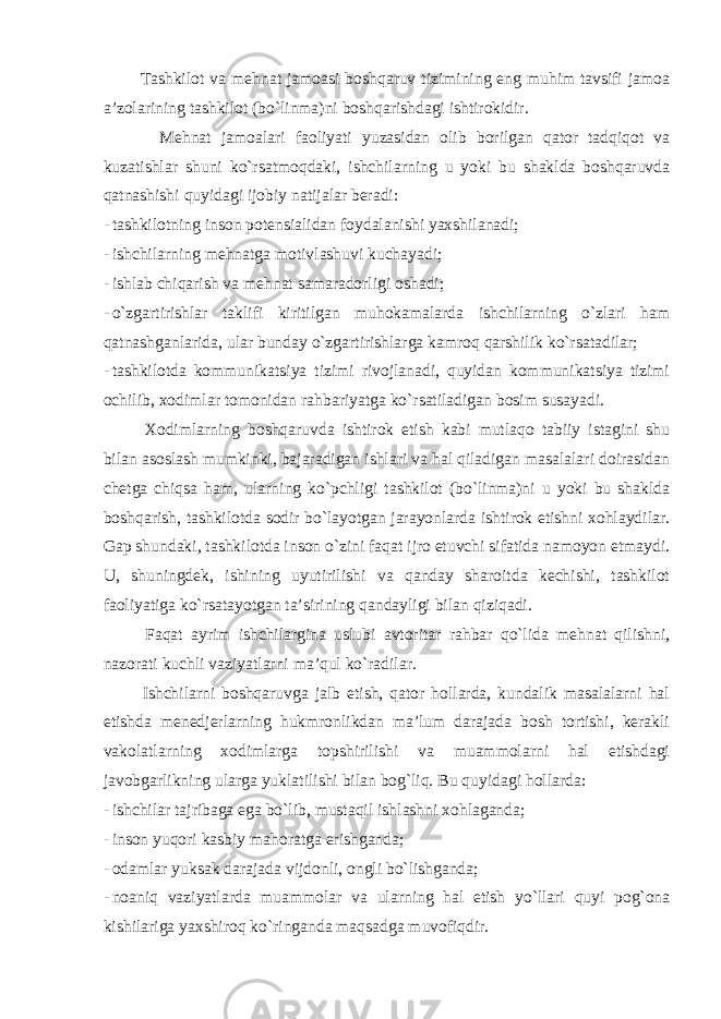  Tashkilot va mehnat jamoasi boshqaruv tizimining eng muhim tavsifi jamoa a’zolarining tashkilot (bo`linma)ni boshqarishdagi ishtirokidir. Mehnat jamoalari faoliyati yuzasidan olib borilgan qator tadqiqot va kuzatishlar shuni ko`rsatmoqdaki, ishchilarning u yoki bu shaklda boshqaruvda qatnashishi quyidagi ijobiy natijalar beradi: - tashkilotning inson potensialidan foydalanishi yaxshilanadi; - ishchilarning mehnatga motivlashuvi kuchayadi; - ishlab chiqarish va mehnat samaradorligi oshadi; - o`zgartirishlar taklifi kiritilgan muhokamalarda ishchilarning o`zlari ham qatnashganlarida, ular bunday o`zgartirishlarga kamroq qarshilik ko`rsatadilar; - tashkilotda kommunikatsiya tizimi rivojlanadi, quyidan kommunikatsiya tizimi ochilib, xodimlar tomonidan rahbariyatga ko`rsatiladigan bosim susayadi. Xodimlarning boshqaruvda ishtirok etish kabi mutlaqo tabiiy istagini shu bilan asoslash mumkinki, bajaradigan ishlari va hal qiladigan masalalari doirasidan chetga chiqsa ham, ularning ko`pchligi tashkilot (bo`linma)ni u yoki bu shaklda boshqarish, tashkilotda sodir bo`layotgan jarayonlarda ishtirok etishni xohlaydilar. Gap shundaki, tashkilotda inson o`zini faqat ijro etuvchi sifatida namoyon etmaydi. U, shuningdek, ishining uyutirilishi va qanday sharoitda kechishi, tashkilot faoliyatiga ko`rsatayotgan ta’sirining qandayligi bilan qiziqadi. Faqat ayrim ishchilargina uslubi avtoritar rahbar qo`lida mehnat qilishni, nazorati kuchli vaziyatlarni ma’qul ko`radilar. Ishchilarni boshqaruvga jalb etish, qator hollarda, kundalik masalalarni hal etishda menedjerlarning hukmronlikdan ma’lum darajada bosh tortishi, kerakli vakolatlarning xodimlarga topshirilishi va muammolarni hal etishdagi javobgarlikning ularga yuklatilishi bilan bog`liq. Bu quyidagi hollarda: - ishchilar tajribaga ega bo`lib, mustaqil ishlashni xohlaganda; - inson yuqori kasbiy mahoratga erishganda; - odamlar yuksak darajada vijdonli, ongli bo`lishganda; - noaniq vaziyatlarda muammolar va ularning hal etish yo`llari quyi pog`ona kishilariga yaxshiroq ko`ringanda maqsadga muvofiqdir. 