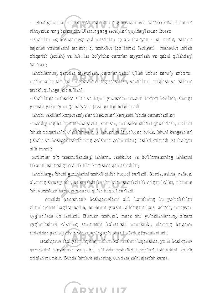 - Hozirgi zamon sharoitlarida ishchilarning boshqaruvda ishtirok etish shakllari nihoyatda rang-barangdir. Ularning eng asosiylari quyidagilardan iborat: - ishchilarning boshqaruvga oid masalalar: a) o`z faoliyati - ish tartibi, ishlarni bajarish vositalarini tanlash; b) tashkilot (bo`linma) faoliyati - mahsulot ishlab chiqarish (sotish) va h.k. lar bo`yicha qarorlar tayyorlash va qabul qilishdagi ishtiroki; - ishchilarning qarorlar tayyorlash, qarorlar qabul qilish uchun zaruriy axborot- ma’lumotlar to`plash, maqsadni o`rtaga tashlash, vazifalarni aniqlash va ishlarni tashkil qilishga jalb etilishi; - ishchilarga mahsulot sifati va hajmi yuzasidan nazorat huquqi beriladi; shunga yarasha yakuniy natija bo`yicha javobgarligi belgilanadi; - ishchi vakillari korporatsiyalar direktorlari kengashi ishida qatnashadilar; - moddiy rag`batlantirish bo`yicha, xususan, mahsulot sifatini yaxshilash, mehnat ishlab chiqarishini o`stirish va h. k. lardan kelib chiqqan holda, ishchi kengashlari (ishchi va boshqaruvchilarning qo`shma qo`mitalari) tashkil qilinadi va faoliyat olib boradi; - xodimlar o`z tasarruflaridagi ishlarni, tashkilot va bo`linmalarning ishlarini takomillashtirishga oid takliflar kiritishda qatnashadilar; - ishchilarga ishchi guruhlarini tashkil qilish huquqi beriladi. Bunda, aslida, nafaqat o`zining shaxsiy ishi, balki ishda kimlar bilan sherikchilik qilgan bo`lsa, ularning ishi yuzasidan ham qaror qabul qilish huquqi beriladi. Amalda partisipativ boshqaruvlarni olib borishning bu yo`nalishlari chambarchas bog`liq bo`lib, bir-birini yaxshi to`ldirgani bois, odatda, muayyan uyg`unlikda qo`llaniladi. Bundan tashqari, mana shu yo`nalishlarning o`zaro uyg`unlashuvi o`zining samarasini ko`rsatishi mumkinki, ularning barqaror turlaridan partisipativ boshqaruvning aniq shakli sifatida foydalaniladi. Boshqaruv faoliyatining eng muhim ko`rinishini bajarishda, ya’ni boshqaruv qarorlarini tayyorlash va qabul qilishda tashkilot ishchilari ishtirokini ko`rib chiqish mumkin. Bunda ishtirok etishning uch darajasini ajratish kerak. 