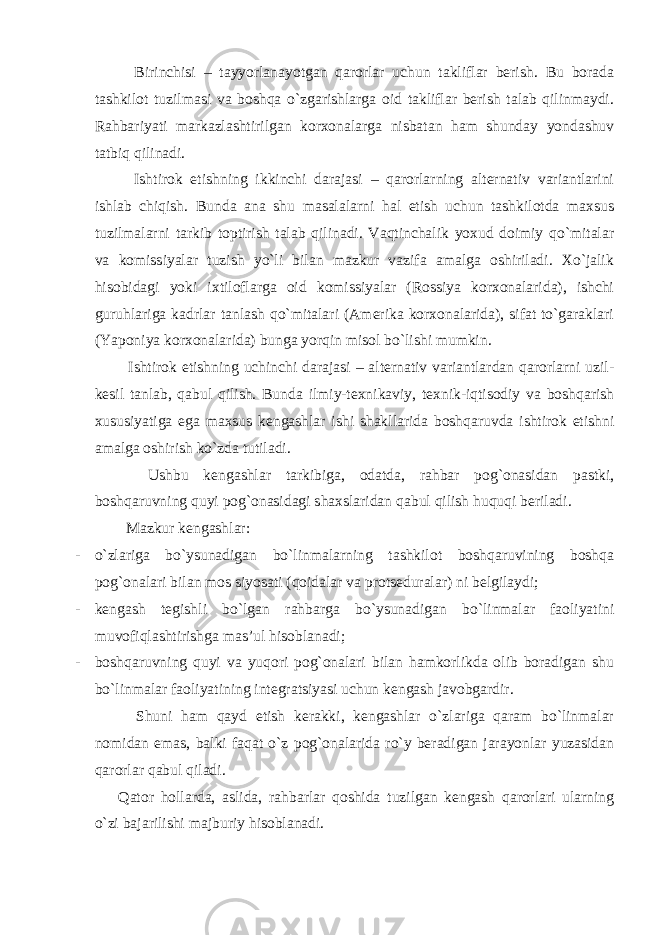  Birinchisi – tayyorlanayotgan qarorlar uchun takliflar berish. Bu borada tashkilot tuzilmasi va boshqa o`zgarishlarga oid takliflar berish talab qilinmaydi. Rahbariyati markazlashtirilgan korxonalarga nisbatan ham shunday yondashuv tatbiq qilinadi. Ishtirok etishning ikkinchi darajasi – qarorlarning alternativ variantlarini ishlab chiqish. Bunda ana shu masalalarni hal etish uchun tashkilotda maxsus tuzilmalarni tarkib toptirish talab qilinadi. Vaqtinchalik yoxud doimiy qo`mitalar va komissiyalar tuzish yo`li bilan mazkur vazifa amalga oshiriladi. Xo`jalik hisobidagi yoki ixtiloflarga oid komissiyalar (Rossiya korxonalarida), ishchi guruhlariga kadrlar tanlash qo`mitalari (Amerika korxonalarida), sifat to`garaklari (Yaponiya korxonalarida) bunga yorqin misol bo`lishi mumkin. Ishtirok etishning uchinchi darajasi – alternativ variantlardan qarorlarni uzil- kesil tanlab, qabul qilish. Bunda ilmiy-texnikaviy, texnik-iqtisodiy va boshqarish xususiyatiga ega maxsus kengashlar ishi shakllarida boshqaruvda ishtirok etishni amalga oshirish ko`zda tutiladi. Ushbu kengashlar tarkibiga, odatda, rahbar pog`onasidan pastki, boshqaruvning quyi pog`onasidagi shaxslaridan qabul qilish huquqi beriladi. Mazkur kengashlar: - o`zlariga bo`ysunadigan bo`linmalarning tashkilot boshqaruvining boshqa pog`onalari bilan mos siyosati (qoidalar va protseduralar) ni belgilaydi; - kengash tegishli bo`lgan rahbarga bo`ysunadigan bo`linmalar faoliyatini muvofiqlashtirishga mas’ul hisoblanadi; - boshqaruvning quyi va yuqori pog`onalari bilan hamkorlikda olib boradigan shu bo`linmalar faoliyatining integratsiyasi uchun kengash javobgardir. Shuni ham qayd etish kerakki, kengashlar o`zlariga qaram bo`linmalar nomidan emas, balki faqat o`z pog`onalarida ro`y beradigan jarayonlar yuzasidan qarorlar qabul qiladi. Qator hollarda, aslida, rahbarlar qoshida tuzilgan kengash qarorlari ularning o`zi bajarilishi majburiy hisoblanadi. 