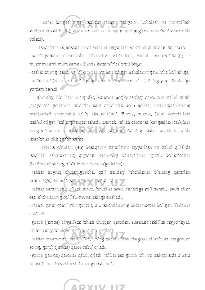  Ba’zi kengashlarga hisobdor rahbar faoliyatini baholash va ma’qullash vazifasi topshiriladi (ishdan bo`shatish huquqi yuqori pog`ona rahariyati vakolatida qoladi). Ishchilarning boshqaruv qarorlarini tayyorlash va qabul qilishdagi ishtiroki: - ko`rilayotgan qarorlarda alternativ variantlar sonini ko`paytirishga; - muammolarni muhokama qilishda katta tajriba orttirishga; - tashkilotning tashqi va ichki muhitiga beriladigan baholarning turlicha bo`lishiga; - oqibat-natijada qabul qilinayotgan boshqaruv qarorlari sifatining yaxshilanishiga yordam beradi. Shunday fikr ham mavjudki, korxona pog`onasidagi qarorlarni qabul qilish jarayonida yollanma ishchilar soni qanchalik ko`p bo`lsa, mehnatkashlarning manfaatlari shunchalik to`liq aks ettiriladi. Bunda, odatda, faqat kamchilikni tashkil qilgan faollargina qatnashadi. Demak, ishlab chiqarish kengashlari tarkibini kengaytirish emas, balki boshqaruvda ishtirok etishning boshqa shakllari ustida izlanishlar olib borish kerak. Nemis olimlari (46) boshqaruv qarorlarini tayyorlash va qabul qilishda ishchilar ishtirokining quyidagi ehtimoliy variantlarini ajratib ko`rsatadilar (ishtirok etishning o`sib borish darajasiga ko`ra): - rahbar buyruq chiqarilguncha, qo`l ostidagi ishchilarini o`zining qarorlari to`g`riligiga ishontirish uchun harakat qiladi; - rahbar qaror qabul qiladi, biroq, ishchilar savol berishiga yo`l beradi, javob bilan esa ishchilarning qo`llab-quvvatlashiga erishadi; - rahbar qaror qabul qilinguncha, o`z ishchilarining bildirmoqchi bo`lgan fikrlarini eshitadi; - guruh (jamoa) birgalikda ishlab chiqqan qarorlari sirasidan takliflar tayyorlaydi, rahbar esa yakunlovchi qarorni qabul qiladi; - rahbar muammoni tahlil qilib, uning qabul qilish chegarasini aniqlab bergandan so`ng, guruh (jamoa) qaror qabul qiladi; - guruh (jamoa) qarorlar qabul qiladi, rahbar esa guruh ichi va tashqarisida o`zaro muvofiqlashtiruvchi rolini amalga oshiradi. 