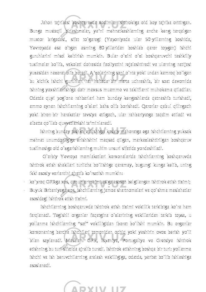  Jahon tajribasi boshqaruvda xodimlar ishtirokiga oid boy tajriba orttirgan. Bunga mustaqil birlashmalar, ya’ni mehnatkashlarning ancha keng tarqalgan muxtor brigadasi, sifat to`garagi (Yaponiyada ular 50-yillarning boshida, Yevropada esa o`tgan asrning 80-yillaridan boshlab qaror topgan) ishchi guruhlarini misol keltirish mumkin. Bular o`zini o`zi boshqaruvchi tashkiliy tuzilmalar bo`lib, vakolati doirasida faoliyatini rejalashtiradi va ularning natijasi yuzasidan nazorat olib boradi. A’zolarining soni o`nta yoki undan kamroq bo`lgan bu kichik ishchi guruhlari har haftada bir marta uchrashib, bir soat davomida ishning yaxshilanishiga doir maxsus muammo va takliflarni muhokama qiladilar. Odatda quyi pog`ona rahbarlari ham bunday kengashlarda qatnashib turishadi, ammo aynan ishchilarning o`zlari bahs olib borishadi. Qarorlar qabul qilingach yoki biron-bir harakatlar tavsiya etilgach, ular rahbariyatga taqdim etiladi va albatta qo`llab-quvvatlanishi ta’minlanadi. Ishning bunday tashkil etilishiga: kasbiy mahoratga ega ishchilarning yuksak mehnat unumdorligiga erishishini maqsad qilgan, markazlashtirilgan boshqaruv tuzilmasiga oid o`zgarishlarning muhim unsuri sifatida yondashiladi. G`arbiy Yevropa mamlakatlari korxonalarida ishchilarning boshqaruvda ishtirok etish shakllari turlicha bo`lishiga qaramay, bugungi kunga kelib, uning ikki asosiy variantini ajratib ko`rsatish mumkin: - ko`proq GFRga xos, qonunlar majmuasiga asosan belgilangan ishtirok etish tizimi; - Buyuk Britaniyaga xos, ishchilarning jamoa shartnomalari va qo`shma maslahatlar asosidagi ishtirok etish tizimi. Ishchilarning boshqaruvda ishtirok etish tizimi vakillik tarkibiga ko`ra ham farqlanadi. Tegishli organlar faqatgina o`zlarining vakillaridan tarkib topsa, u yollanma ishchilarning “sof” vakilligidan iborat bo`lishi mumkin. Bu organlar korxonaning barcha ishchilari tomonidan ochiq yoki yashirin ovoz berish yo`li bilan saylanadi. Masalan: GFR, Ispaniya, Portugaliya va Gretsiya ishtirok etishning bu turi sifatida ajralib turadi. Ishtirok etishning boshqa bir turi: yollanma ishchi va ish beruvchilarning aralash vakilligiga, odatda, paritet bo`lib ishlashiga asoslanadi. 