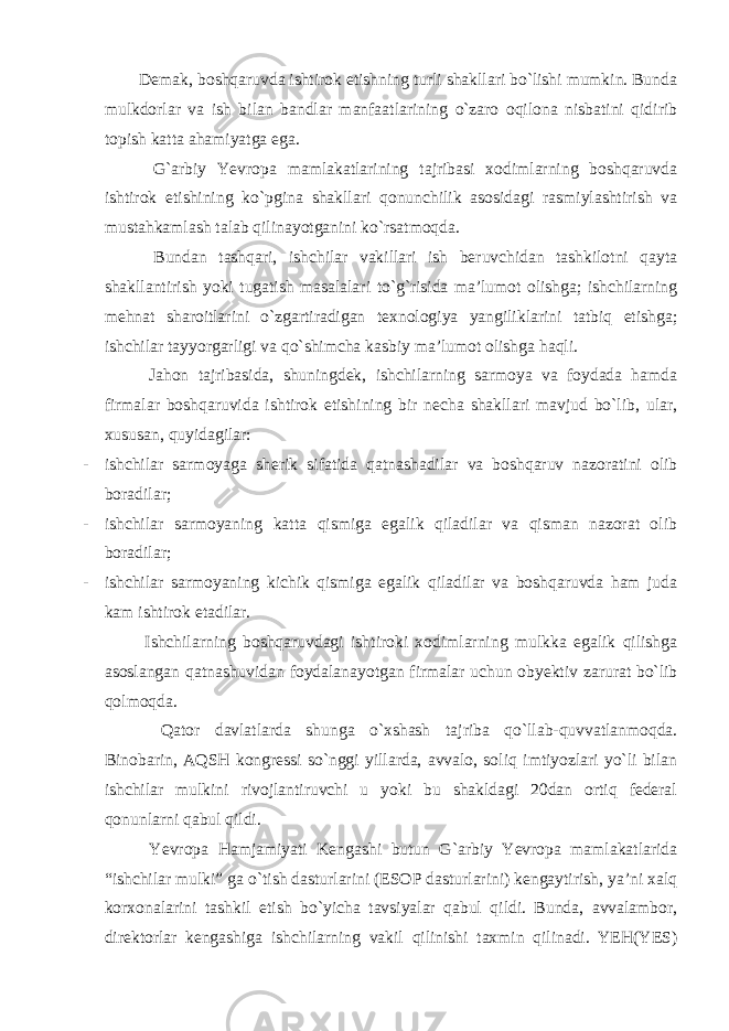  Demak, boshqaruvda ishtirok etishning turli shakllari bo`lishi mumkin. Bunda mulkdorlar va ish bilan bandlar manfaatlarining o`zaro oqilona nisbatini qidirib topish katta ahamiyatga ega. G`arbiy Yevropa mamlakatlarining tajribasi xodimlarning boshqaruvda ishtirok etishining ko`pgina shakllari qonunchilik asosidagi rasmiylashtirish va mustahkamlash talab qilinayotganini ko`rsatmoqda. Bundan tashqari, ishchilar vakillari ish beruvchidan tashkilotni qayta shakllantirish yoki tugatish masalalari to`g`risida ma’lumot olishga; ishchilarning mehnat sharoitlarini o`zgartiradigan texnologiya yangiliklarini tatbiq etishga; ishchilar tayyorgarligi va qo`shimcha kasbiy ma’lumot olishga haqli. Jahon tajribasida, shuningdek, ishchilarning sarmoya va foydada hamda firmalar boshqaruvida ishtirok etishining bir necha shakllari mavjud bo`lib, ular, xususan, quyidagilar: - ishchilar sarmoyaga sherik sifatida qatnashadilar va boshqaruv nazoratini olib boradilar; - ishchilar sarmoyaning katta qismiga egalik qiladilar va qisman nazorat olib boradilar; - ishchilar sarmoyaning kichik qismiga egalik qiladilar va boshqaruvda ham juda kam ishtirok etadilar. Ishchilarning boshqaruvdagi ishtiroki xodimlarning mulkka egalik qilishga asoslangan qatnashuvidan foydalanayotgan firmalar uchun obyektiv zarurat bo`lib qolmoqda. Qator davlatlarda shunga o`xshash tajriba qo`llab-quvvatlanmoqda. Binobarin, AQSH kongressi so`nggi yillarda, avvalo, soliq imtiyozlari yo`li bilan ishchilar mulkini rivojlantiruvchi u yoki bu shakldagi 20dan ortiq federal qonunlarni qabul qildi. Yevropa Hamjamiyati Kengashi butun G`arbiy Yevropa mamlakatlarida “ishchilar mulki” ga o`tish dasturlarini (ESOP dasturlarini) kengaytirish, ya’ni xalq korxonalarini tashkil etish bo`yicha tavsiyalar qabul qildi. Bunda, avvalambor, direktorlar kengashiga ishchilarning vakil qilinishi taxmin qilinadi. YEH(YES) 