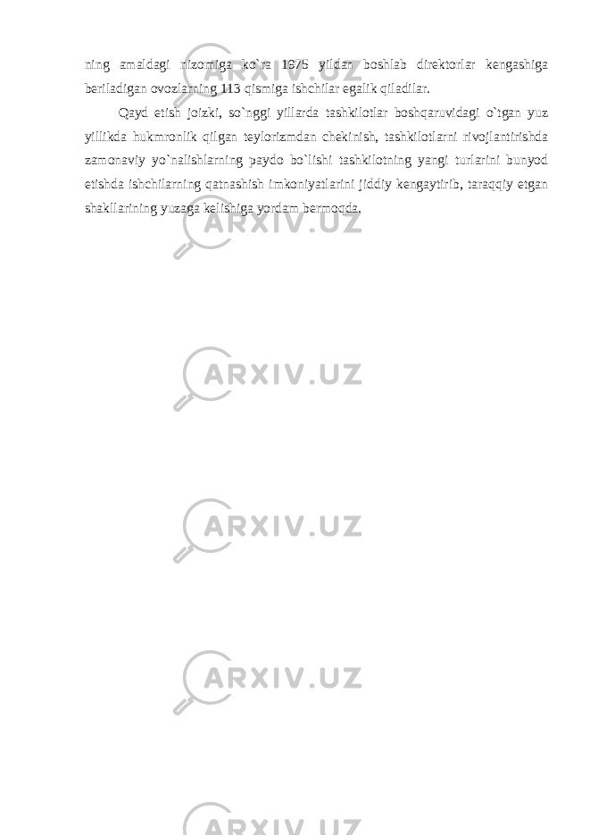 ning amaldagi nizomiga ko`ra 1975 yildan boshlab direktorlar kengashiga beriladigan ovozlarning 113 qismiga ishchilar egalik qiladilar. Qayd etish joizki, so`nggi yillarda tashkilotlar boshqaruvidagi o`tgan yuz yillikda hukmronlik qilgan teylorizmdan chekinish, tashkilotlarni rivojlantirishda zamonaviy yo`nalishlarning paydo bo`lishi tashkilotning yangi turlarini bunyod etishda ishchilarning qatnashish imkoniyatlarini jiddiy kengaytirib, taraqqiy etgan shakllarining yuzaga kelishiga yordam bermoqda. 