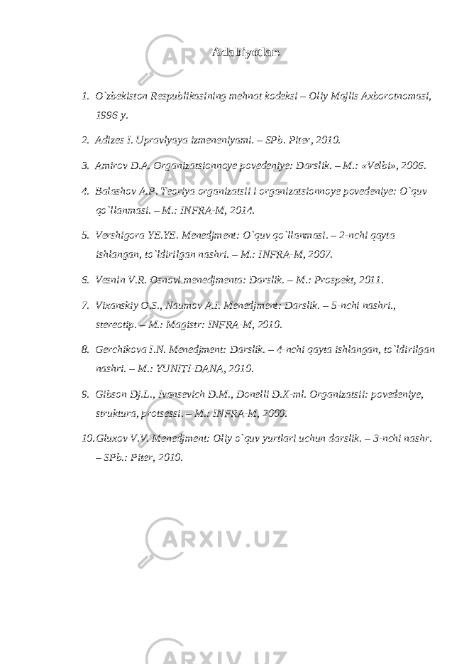 Adabiyotlar: 1. O`zbekiston Respublikasining mehnat kodeksi – Oliy Majlis Axborotnomasi, 1996 y. 2. Adizes I. Upravlyaya izmeneniyami. – SPb. Piter, 2010. 3. Amirov D.A. Organizatsionnoye povedeniye: Darslik. – M.: «Velbi», 2006. 4. Balashov A.P. Teoriya organizatsii i organizatsionnoye povedeniye: O`quv qo`llanmasi. – M.: INFRA-M, 2014. 5. Vershigora YE.YE. Menedjment: O`quv qo`llanmasi. – 2-nchi qayta ishlangan, to`ldirilgan nashri. – M.: INFRA-M, 2007. 6. Vesnin V.R. Osnovi menedjmenta: Darslik. – M.: Prospekt, 2011. 7. Vixanskiy O.S., Naumov A.I. Menedjment: Darslik. – 5-nchi nashri., stereotip. – M.: Magistr: INFRA-M, 2010. 8. Gerchikova I.N. Menedjment: Darslik. – 4-nchi qayta ishlangan, to`ldirilgan nashri. – M.: YUNITI-DANA, 2010. 9. Gibson Dj.L., Ivansevich D.M., Donelli D.X-ml. Organizatsii: povedeniye, struktura, protsessi. – M.: INFRA-M, 2000. 10. Gluxov V.V. Menedjment: Oliy o`quv yurtlari uchun darslik. – 3-nchi nashr. – SPb.: Piter, 2010. 