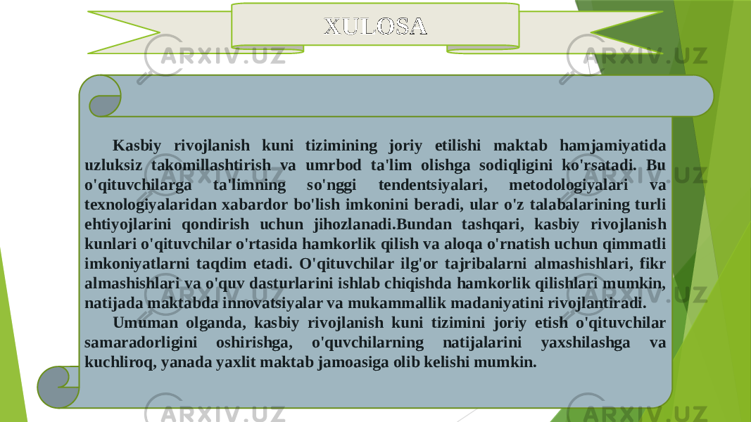 XULOSA Kasbiy rivojlanish kuni tizimining joriy etilishi maktab hamjamiyatida uzluksiz takomillashtirish va umrbod ta&#39;lim olishga sodiqligini ko&#39;rsatadi. Bu o&#39;qituvchilarga ta&#39;limning so&#39;nggi tendentsiyalari, metodologiyalari va texnologiyalaridan xabardor bo&#39;lish imkonini beradi, ular o&#39;z talabalarining turli ehtiyojlarini qondirish uchun jihozlanadi.Bundan tashqari, kasbiy rivojlanish kunlari o&#39;qituvchilar o&#39;rtasida hamkorlik qilish va aloqa o&#39;rnatish uchun qimmatli imkoniyatlarni taqdim etadi. O&#39;qituvchilar ilg&#39;or tajribalarni almashishlari, fikr almashishlari va o&#39;quv dasturlarini ishlab chiqishda hamkorlik qilishlari mumkin, natijada maktabda innovatsiyalar va mukammallik madaniyatini rivojlantiradi. Umuman olganda, kasbiy rivojlanish kuni tizimini joriy etish o&#39;qituvchilar samaradorligini oshirishga, o&#39;quvchilarning natijalarini yaxshilashga va kuchliroq, yanada yaxlit maktab jamoasiga olib kelishi mumkin. 