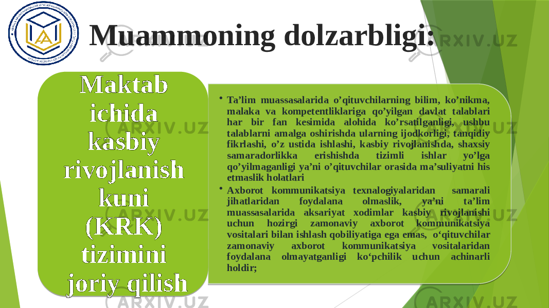 Muammoning dolzarbligi: • Ta’lim muassasalarida o’qituvchilarning bilim, ko’nikma, malaka va kompetentliklariga qo’yilgan davlat talablari har bir fan kesimida alohida ko’rsatilganligi, ushbu talablarni amalga oshirishda ularning ijodkorligi, tanqidiy fikrlashi, o’z ustida ishlashi, kasbiy rivojlanishda, shaxsiy samaradorlikka erishishda tizimli ishlar yo’lga qo’yilmaganligi ya’ni o’qituvchilar orasida ma’suliyatni his etmaslik holatlari • Axborot kommunikatsiya texnalogiyalaridan samarali jihatlaridan foydalana olmaslik, ya’ni ta’lim muassasalarida aksariyat xodimlar kasbiy rivojlanishi uchun hozirgi zamonaviy axborot kommunikatsiya vositalari bilan ishlash qobiliyatiga ega emas, o‘qituvchilar zamonaviy axborot kommunikatsiya vositalaridan foydalana olmayatganligi ko‘pchilik uchun achinarli holdir;Maktab ichida kasbiy rivojlanish kuni (KRK) tizimini joriy qilish 01 1D 19021102030206 09020D 040211020511 2207030D11 0B0219020D020A0F0D1107 1A0F1E0C0711 21 01 242305 100709020411 1913020B 13080913 0E0F0B0704021102 18 220F0C0A021102120206 090F110A070D26 01 07 03020B0507 0D07 0313 141516151706 04071807 100F 