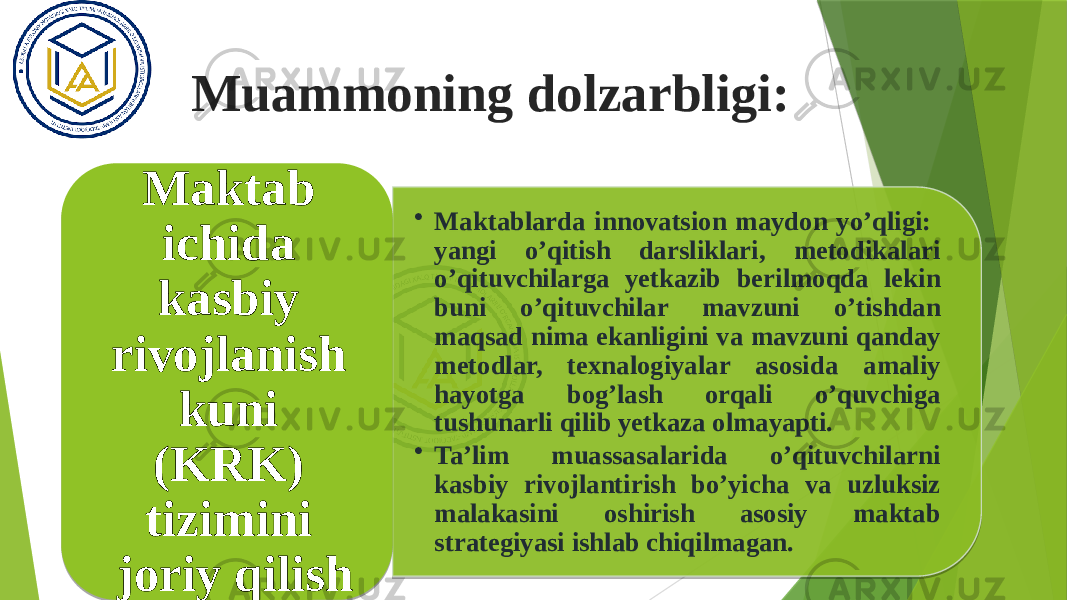 Muammoning dolzarbligi: • Maktablarda innovatsion maydon yo’qligi: yangi o’qitish darsliklari, metodikalari o’qituvchilarga yetkazib berilmoqda lekin buni o’qituvchilar mavzuni o’tishdan maqsad nima ekanligini va mavzuni qanday metodlar, texnalogiyalar asosida amaliy hayotga bog’lash orqali o’quvchiga tushunarli qilib yetkaza olmayapti. • Ta’lim muassasalarida o’qituvchilarni kasbiy rivojlantirish bo’yicha va uzluksiz malakasini oshirish asosiy maktab strategiyasi ishlab chiqilmagan.Maktab ichida kasbiy rivojlanish kuni (KRK) tizimini joriy qilish 01 01 0C0212 0F1E1A 05 19021A 1921 09 0413 01 1D 03 190211 0B 01 07 03 0D07 03 14 04 10 