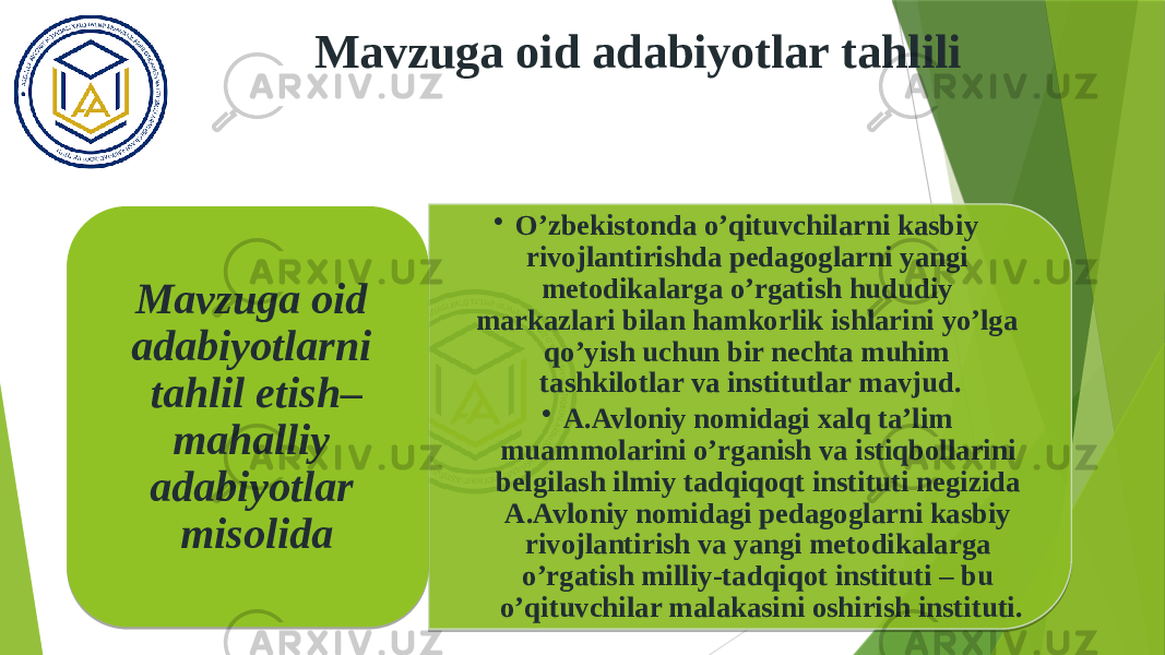 Mavzuga oid adabiyotlar tahlili • O’zbekistonda o’qituvchilarni kasbiy rivojlantirishda pedagoglarni yangi metodikalarga o’rgatish hududiy markazlari bilan hamkorlik ishlarini yo’lga qo’yish uchun bir nechta muhim tashkilotlar va institutlar mavjud. • A.Avloniy nomidagi xalq ta’lim muammolarini o’rganish va istiqbollarini belgilash ilmiy tadqiqoqt instituti negizida A.Avloniy nomidagi pedagoglarni kasbiy rivojlantirish va yangi metodikalarga o’rgatish milliy-tadqiqot instituti – bu o’qituvchilar malakasini oshirish instituti. Mavzuga oid adabiyotlarni tahlil etish– mahalliy adabiyotlar misolida 01 28 0D 1921 19020D 1A 04020B 01 24 1913 05 24 0D 0F1E0D 0F1E1A 1E03070F 0317030B08 1203110C08 040311030C0C 0317030B08 04 