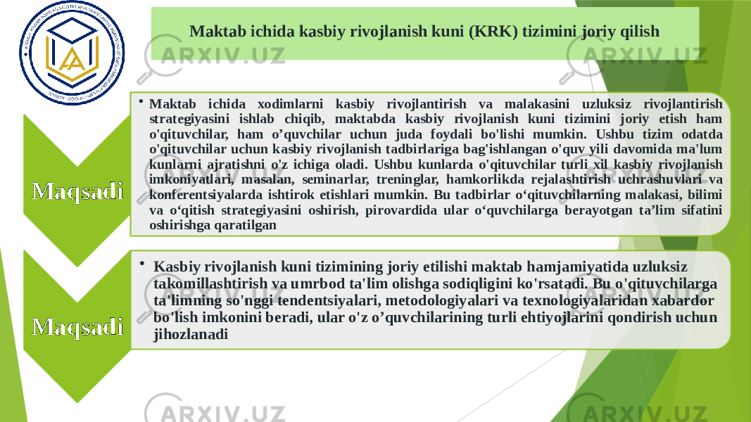 Maktab ichida kasbiy rivojlanish kuni (KRK) tizimini joriy qilish Maqsadi • Maktab ichida xodimlarni kasbiy rivojlantirish va malakasini uzluksiz rivojlantirish strategiyasini ishlab chiqib, maktabda kasbiy rivojlanish kuni tizimini joriy etish ham o&#39;qituvchilar, ham o’quvchilar uchun juda foydali bo&#39;lishi mumkin. Ushbu tizim odatda o&#39;qituvchilar uchun kasbiy rivojlanish tadbirlariga bag&#39;ishlangan o&#39;quv yili davomida ma&#39;lum kunlarni ajratishni o&#39;z ichiga oladi. Ushbu kunlarda o&#39;qituvchilar turli xil kasbiy rivojlanish imkoniyatlari, masalan, seminarlar, treninglar, hamkorlikda rejalashtirish uchrashuvlari va konferentsiyalarda ishtirok etishlari mumkin. Bu tadbirlar o‘qituvchilarning malakasi, bilimi va o‘qitish strategiyasini oshirish, pirovardida ular o‘quvchilarga berayotgan ta’lim sifatini oshirishga qaratilgan Maqsadi • Kasbiy rivojlanish kuni tizimining joriy etilishi maktab hamjamiyatida uzluksiz takomillashtirish va umrbod ta&#39;lim olishga sodiqligini ko&#39;rsatadi. Bu o&#39;qituvchilarga ta&#39;limning so&#39;nggi tendentsiyalari, metodologiyalari va texnologiyalaridan xabardor bo&#39;lish imkonini beradi, ular o&#39;z o’quvchilarining turli ehtiyojlarini qondirish uchun jihozlanadi 