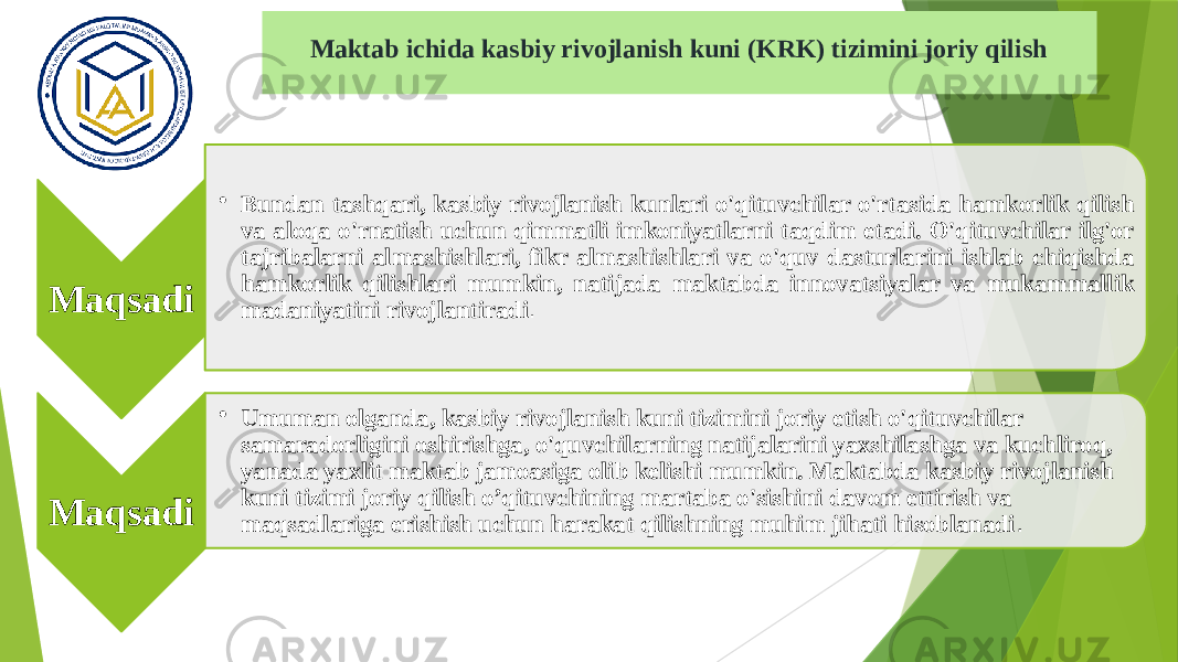 Maktab ichida kasbiy rivojlanish kuni (KRK) tizimini joriy qilish Maqsadi • Bundan tashqari, kasbiy rivojlanish kunlari o&#39;qituvchilar o&#39;rtasida hamkorlik qilish va aloqa o&#39;rnatish uchun qimmatli imkoniyatlarni taqdim etadi. O&#39;qituvchilar ilg&#39;or tajribalarni almashishlari, fikr almashishlari va o&#39;quv dasturlarini ishlab chiqishda hamkorlik qilishlari mumkin, natijada maktabda innovatsiyalar va mukammallik madaniyatini rivojlantiradi . Maqsadi • Umuman olganda, kasbiy rivojlanish kuni tizimini joriy etish o&#39;qituvchilar samaradorligini oshirishga, o&#39;quvchilarning natijalarini yaxshilashga va kuchliroq, yanada yaxlit maktab jamoasiga olib kelishi mumkin. Maktabda kasbiy rivojlanish kuni tizimi joriy qilish o’qituvchining martaba o&#39;sishini davom ettirish va maqsadlariga erishish uchun harakat qilishning muhim jihati hisoblanadi . 