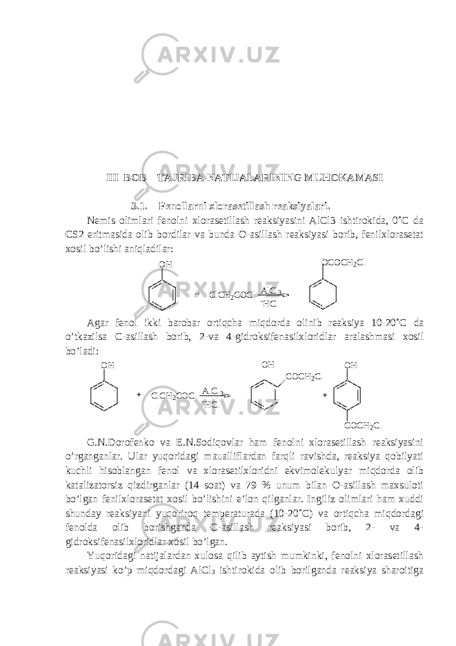 III BOB TAJRIBA NATIJALARINING MUHOKAMASI 3.1. Fenollarni xlorasetillash reaksiyalari. Nemis olimlari fenolni xlorasetillash reaksiyasini AlCl3 ishtirokida, 0˚C da CS2 eritmasida olib bordilar va bunda O-asillash reaksiyasi borib, fenilxlorasetat xosil bo’lishi aniqladilar:OH ClCH2COCl OCOCH2Cl AlCl3 -HCl Agar fenol ikki barobar ortiqcha miqdorda olinib reaksiya 10-20˚ C da o ’ tkazilsa C - asillash borib , 2- va 4- gidroksifenasilxloridlar aralashmasi xosil bo ’ ladi : OH ClCH2COCl OH COCH2Cl AlCl3 -HCl OH COCH2Cl G.N.Dorofenko va E.N.Sodiqovlar ham fenolni xlorasetillash reaksiyasini o’rganganlar. Ular yuqoridagi maualliflardan farqli ravishda, reaksiya qobilyati kuchli hisoblangan fenol va xlorasetilxloridni ekvimolekulyar miqdorda olib katalizatorsiz qizdirganlar (14 soat) va 79 % unum bilan O-asillash maxsuloti bo’lgan fenilxlorasetat xosil bo’lishini e’lon qilganlar. Ingiliz olimlari ham xuddi shunday reaksiyani yuqoriroq temperaturada (10-20˚C) va ortiqcha miqdordagi fenolda olib borishganda C-asillash reaksiyasi borib, 2- va 4- gidroksifenasilxloridlar xosil bo’lgan. Yuqoridagi natijalardan xulosa qilib aytish mumkinki, fenolni xlorasetillash reaksiyasi ko’p miqdordagi AlCl 3 ishtirokida olib borilganda reaksiya sharoitiga 