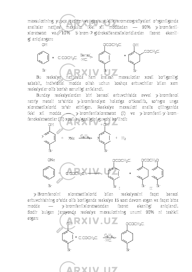 maxsulotining yupqa qatlam va gaz-suyuklik xromatografiyalari o’rganilganda analizlar natijasi maxsulot ikki xil moddadan — 90 % p-bromfenil- xloratsetat va 10% 5-brom-2-gidroksifenatsilxloridlardan iborat ekanli- gi aniqlangan:OH Br ClCOCH2Cl Benzol -HCl OCOCH2Cl Br OH COCH2Cl Br Bu reaksiya natijasida ham aralash maxsulotlar xosil bo’lganligi sababli, individual modda olish uchun boshqa erituvchilar bilan xam reaksiyalar olib borish zarurligi aniklandi. Bunday reaksiyalardan biri benzol erituvchisida avval p-bromfenol natriy metali ta’sirida p-bromfenolyat holatiga o’tkazilib, so’ngra unga xloratsetilxlorid ta’sir etirilgan. Reaksiya maxsuloti analiz qilinganida ikki xil modda — p-bromfenilxloratsetat (I) va p-bromfenil-p&#39;-brom- fenoksiatsetatlar (II) xosil bulganligini guvohi bo’lindi: OH Br 2 2Na C6H6 OH Br 2 H2 ONa Br ClCOCH2Cl OCOCH2Cl Br Br OCOCH2O Br I II p-Bromfenolni xloratsetilxlorid bilan reaksiyasini faqat benzol erituvchisining o’zida olib borilganda reaksiya 15 soat davom etgan va faqat bitta modda — p-bromfenilxloratsetatdan iborat ekanligi aniqlandi. Sodir bulgan jarayonda reaksiya maxsulotining unumi 90% ni tashkil etgan: O H B r O C O C H 2 C l B rC l C O C H 2 C l C 6 H 6 - H C l 