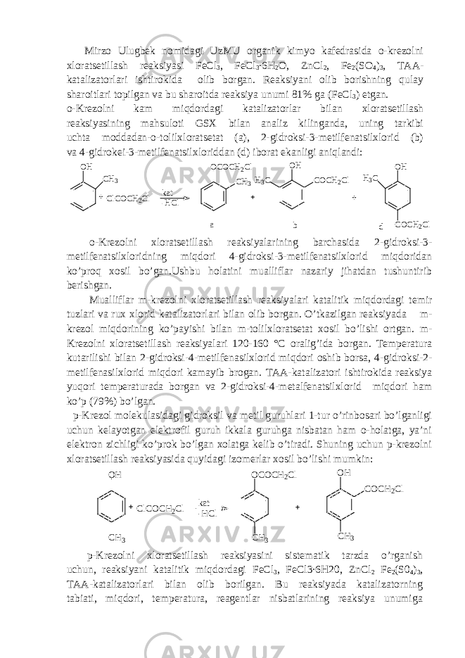 Mirzo Ulugbek nomidagi UzMU organik kimyo kafedrasida o-krezolni xloratsetillash reaksiyasi FeCl 3 , FeCl 3 ∙6H 2 O, ZnCl 2 , Fe 2 (SO 4 ) 3 , TAA- katalizatorlari ishtirokida olib borgan. Reaksiyani olib borishning qulay sharoitlari topilgan va bu sharoitda reaksiya unumi 81% ga (FeCl 3 ) etgan. o-Krezolni kam miqdordagi katalizatorlar bilan xloratsetillash reaksiyasining mahsuloti GSX bilan analiz kilinganda, uning tarkibi uchta moddadan-o-tolilxloratsetat (a), 2-gidroksi-3-metilfenatsilxlorid (b) va 4-gidrokei-3-metilfenatsilxloriddan (d) iborat ekanligi aniqlandi:OH CH3 OCOCH2Cl CH3 ClCOCH2Cl kat -HCl OH H3C COCH2Cl OH H3C COCH2Cl a b d o-Krezolni xloratsetillash reaksiyalarining barchasida 2-gidroksi-3- metilfenatsilxloridning miqdori 4-gidroksi-3-metilfenatsilxlorid miqdoridan ko’proq xosil bo’gan.Ushbu holatini mualliflar nazariy jihatdan tushuntirib berishgan. Mualliflar m-krezolni xloratsetillash reaksiyalari katalitik miqdordagi temir tuzlari va rux xlorid katalizatorlari bilan olib borgan. O’tkazilgan reaksiyada m- krezol miqdorining ko’payishi bilan m-tolilxloratsetat xosil bo’lishi ortgan. m- Krezolni xloratsetillash reaksiyalari 120-160 °C oralig’ida borgan. Temperatura kutarilishi bilan 2-gidroksi-4-metilfenasilxlorid miqdori oshib borsa, 4-gidroksi-2- metilfenasilxlorid miqdori kamayib brogan. TAA-katalizatori ishtirokida reaksiya yuqori temperaturada borgan va 2-gidroksi-4-metalfenatsilxlorid miqdori ham ko’p (79%) bo’lgan. p-Krezol molekulasidagi gidroksil va metil guruhlari 1-tur o’rinbosari bo’lganligi uchun kelayotgan elektrofil guruh ikkala guruhga nisbatan ham o-holatga, ya’ni elektron zichligi ko’prok bo’lgan xolatga kelib o’tiradi. Shuning uchun p-krezolni xloratsetillash reaksiyasida quyidagi izomerlar xosil bo’lishi mumkin: OH CH 3 OCOCH 2 Cl CH 3 ClCOCH2 Cl kat -HCl OH COCH 2 Cl CH 3 p-Krezolni xloratsetillash reaksiyasini sistematik tarzda o’rganish uchun, reaksiyani katalitik miqdordagi FeCl 3 , FeCl3∙6H20, ZnCl 2 Fe 2 (S0 4 ) 3 , TAA-katalizatorlari bilan olib borilgan. Bu reaksiyada katalizatorning tabiati, miqdori, temperatura, reagentlar nisbatlarining reaksiya unumiga 