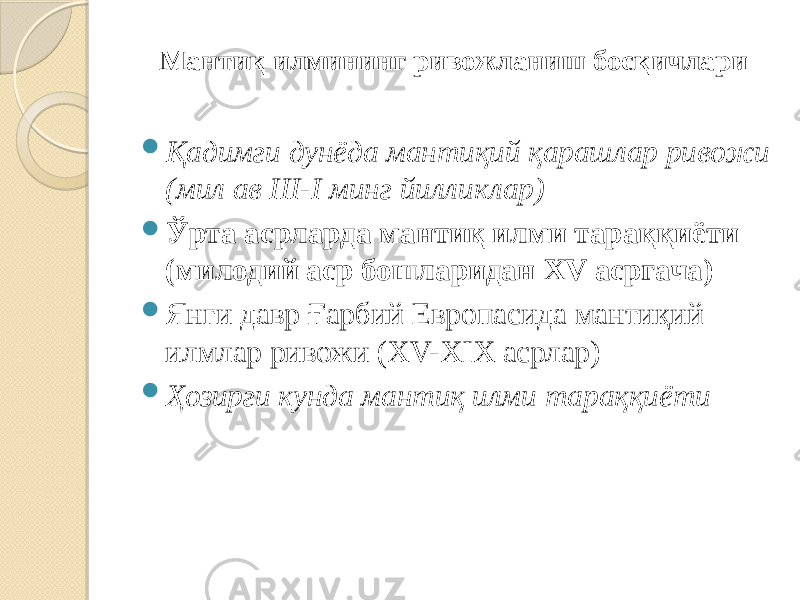 Мантиқ илмининг ривожланиш босқичлари  Қадимги дунёда мантиқий қарашлар ривожи (мил ав III-I минг йилликлар)  Ўрта асрларда мантиқ илми тараққиёти (милодий аср бошларидан XV асргача)  Янги давр Ғарбий Европасида мантиқий илмлар ривожи (XV-XIX асрлар)  Ҳозирги кунда мантиқ илми тараққиёти 