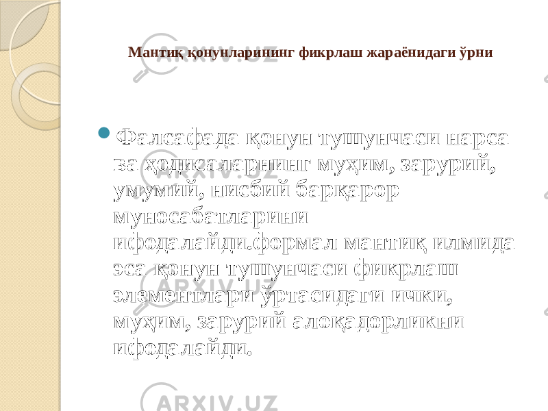   Мантиқ қонунларининг фикрлаш жараёнидаги ўрни  Фалсафада қонун тушунчаси нарса ва ҳодисаларнинг муҳим, зарурий, умумий, нисбий барқарор муносабатларини ифодалайди.формал мантиқ илмида эса қонун тушунчаси фикрлаш элементлари ўртасидаги ички, муҳим, зарурий алоқадорликни ифодалайди. 