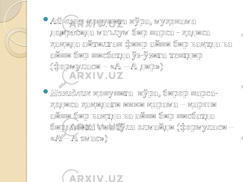  Айният қонунига кўра, муҳокама доирасида маълум бир нарса - ҳодиса ҳақида айтилган фикр айни бир вақтда ва айни бир нисбатда ўз-ўзига тенгдир (формуласи – «А – А дир»)  Нозидлик қонунига кўра, бирор нарса- ҳодиса ҳақидаги икки қарама – қарши айни бир вақтда ва айни бир нисбатда бирданига чин бўла олмайди (формуласи – «А – А эмас») 