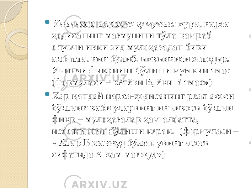  Учинчиси истисно қонунига кўра, нарса - ҳодисанинг мазмунини тўла қамраб олувчи икки зид мулоҳазадан бири албатта, чин бўлиб, иккинчиси хатодир. Учинчи фикрнинг бўлиши мумкин эмас (формуласи – «А ёки В, ёки В эмас»)  Ҳар қандай нарса-ҳодисанинг реал асоси бўлгани каби уларнинг инъикоси бўлган фикр – мулоҳазалар ҳам албатта, исботланган бўлиши керак. (формуласи – « Агар В мавжуд бўлса, унинг асоси сифатида А ҳам мавжуд») 