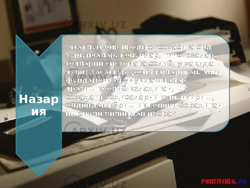 Назар ия • -маълум бир предмет соҳасига оид тушунчалар, қонунлар, гипотезалар, ғояларни системага солиб, у ҳақида яхлит тасаввур ҳосил қиладиган, янги фундаментал умумлашмалар яратишга олиб келадиган, шу соҳадаги ҳодисаларни тушунтириш, олдиндан кўриш имконини берадиган ишончли билимдан иборат. 