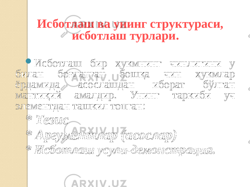   Исботлаш ва унинг структураси, исботлаш турлари.  Исботлаш бир ҳукмнинг чинлигини у билан боғланган бошқа чин ҳукмлар ёрдамида асослашдан иборат бўлган мантиқий амалдир. Унинг таркиби уч элементдан ташкил топган: * Тезис * Аргументлар (асослар) * Исботлаш усули-демонстрация. 